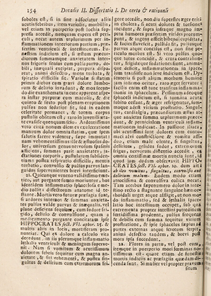 foboles eft, fi in fine adfodatur aliis acutis febribus, item variolis, morbillis, vel etiam in puerperio poft lochia fup- preffa accedit, nunquam expers eft peri, culi, necat autem utpluriinum per in- flammat io nem interiorum partium , prae¬ fert i m ventriculi & intertinorum. Fu- ntffi im indicium eft, fi sftum praecor¬ diorum fummamque anxietatem inter¬ nus frigoris fenfus cum pulfuparvo, de¬ bili, inaequali excipiat, purpura difpa» reat, animi defe&io, mens turbata, & ipiratio difficilis fit. Variolae fi ftatim primis diebus cum gravi dolore lumbo¬ rum & delirio invadunt, & mox fecun- do die exanthemata in cute apparent a fpe* ra inffar purpurae cum maculis, & die quinto 8c fcxto poft plenam eruptionem pulfus non ledatior fit, fed in eadem celeritate permanet , & totum corpus puftulis oblitum eft j raro in juvenili sera¬ te evafiftequenquamf'cio- Ardentiffimus vero circa nonum diem ex exulceratione manuum dolor omnia ftatim, quse fpern (alutis facere videntur, faepe immutat: nam vehementiffimus ille&aeftuofusdo¬ lor, univerfum genusnervofum fpafmis afficiens, fummas parit anxietates ja¬ ctationes corporis, puftularnm fubfiden- tiam: poftea refpiratio difficilis, mentis turbatio, convulfio & pulfus parvus lan¬ guidus fupervenientes brevi interficiunt. 2i. Qj.iicunque veneno validiffimo eme¬ tico, aut purgante fumto moriuntur, hos identidem inflammatio fphacelofa e me¬ dio tollit: ditfedfcotum anatome id te- Ifante. Mortis vero futurae praefagia furat, fl ardores intercos 8c fummas anxieta¬ tes pullus valde parvus & inaequalis, vel plane deficiens feqimmr, cum fudoie fri¬ gido, delirio & convulfione, quam a medicamento purgante concitatam ipfe flIPPOCRA 1 ES fiett. FU. apbor, 25« dc multis aliis in locis, mortiferam pro¬ nuntiat. Qui ex dolore a calculo vita decedunt, m iis plerumque inflammatio lethalis ventriculi & meningum fuperve- n,£ * ]^am A vomitum & acutiffimum dolorem febris i equitur cum magna an¬ xietate , & fiti vehementi , poftea fin- gultus & delirium cum extremorum fri¬ gore accedit, non diu fuperfles aeger erit» in cholera, fi acuti dolores & torfiones incidunt, & fupra infraque magno im¬ petu humores prae fert i m virides prorum¬ punt , Sc ingens afficit bibendi cupiditas, & (aciesflavefeit, pallidafit, pullusque parvus atque concifus efl, non fine pe¬ riculo morbus efl. Si vero pulfus quo¬ que totus concidit, & crura contrahun¬ tur , frigidaeque fudationes fiunt, anima¬ que deficit, inflammationem in Ipace- lum tranfiifle non leve indicium eft. Dy- fenteria fi pofl alium morbum homine jam infirmo oritur, raro aeger fervatur: facilis enim efl tunc tranfitus inflamma¬ tionis in fphacelum. Pefiimum adeoque fphaceii indicium efl, fi tormina acuta fubito ceflant,& aeger refrigeratur,fum- maque adeft virium proflratio. SinguU tus, cardialgia, praecordiorum aelius at¬ que anxietas fumma utplurirmim praece¬ dunt , & pernicialem ventriculi inflam¬ mationem indicant. In paffione iliaca, ubi acutifTimi funt dolores curn contu¬ maci alvi conftribtione & vomitu afli- duo, etiam male olente, fi fingultus, delirium , gelidus ludor , extremorum frigus, nervorum diflentio accedit , ea omnia eertiffimas mortis nuncia funt, id quod jam dudum obfervavit HIPPO* CRATESfieff. V1L apbor. lo. dum ait: ab ileo vomitus, fingultus, convulfio aut delirium malum• Eodem modo etiam atrociffima 6c convuifiva colica necat. Tara acerbus faepenumero dolorininte- ftino redfo a ftagnante (anguine haemor* rhoidali urget atque affligit, ut non mo* do inflammatio, fed & lethalis Ipace- latio hoc inteflinum occupet, fub qua. excrementa propter inteflini putredinem foetidiffima prodeunt, pulfus frequens & debilis cum fumma lequitur virium proflratione, fk ipfe fphacelus faepiusad partes externas atque ferotum ferpit, animi defe&io tandem, & brevi poft mors ipfa fuecedunt* ii. Plures in partu, vel poft eum, itemque in puerperio mori fceminas no- tiffimum efl: quare etiam de (uneflis; mortis indiciis ac prsefagiis quaedam di-- cenda funt. Si mulier vel propter pravumi fitum