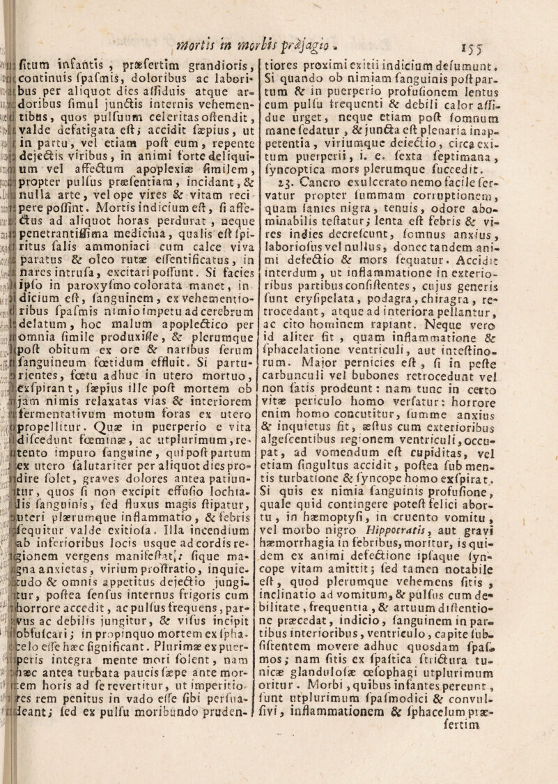 mortis m mo i ficum infantis , prsefertlm grandioris, continuis fpafmis, doloribus ac labori* ;bus per aliquot dies afiiduis atque ar« ;doribus fimul jundis internis vehemen¬ tibus, quos pulfuum celeritas oftendit, ;valde defatigata efti accidit faepius, ut in partu, vel etiam pofi: eum, repente deje&is viribus, in animi forte deliqui¬ um vel affedum apoplexiss firaiJem, i propter pulfus prssfentiam, incidant,& nulla arte, vel ope vires & vitam reci :pere poflint. Mortis indicium eft, fi a fl e- ; dfcus ad aliquot horas^ perdurat , neque ipenetrantiMima medicina, qualis eftfpi- ritus falis ammoniaci cum calce viva paratus & oleo rutae efientificatus, in nares intrufa, excitari poliunt. Si facies lipfio in paroxyfmo colorata manet, in Idicium e fi, fangtiinem, ex vehemens fo¬ ribus fpafmis nimio impetu ad cerebrum !delatum, hoc malum apopledico per icmnia fi mile prodtixifte, & plerumque Ipofi obitum ex ore 8c naribus ferum fanguineum foetidum effluit. Si partu» trientes, fcetu adhuc in utero mortuo, exfpirant, faepius ille pofi mortem ob ijam nimis relaxatas vias & interiorem fermenta rivum motum foras ex utero propellitur. Quae in puerperio e vita difcedunt fceminae, ac utplurimum,re¬ nento impuro fangutne, qui pofi partum ex utero (klutariter per aliquot dies pro- fdire folet, graves dolores antea patiun¬ tur, quos fi non excipit effufio lochia- dis fanguinis, fed fluxus magis fiipatur, niteri piaerumque inflammatio, & febris jfequitur valde exitiofa. Illa incendium »ab inferioribus locis usque ad cordis re¬ gionem vergens manifeftati: fique ma¬ gna anxietas, viriumprofiratio, inquie- itudo & omnis appetitus dejedio jungi¬ tur, pofiea fenfus internus frigoris cum horrore accedit, ac pulfus frequens, par- ;!vus ac debilis jungitur, 8c vifus incipit obfulcari; in propinquo mortem ex fpha* telo ede haec fignificant. Plurimse ex puer¬ peris integra mente mori folent, nam haec antea turbata paucisfaepe ante m or¬ nem horis ad ferevertitur, nt imperitio¬ res rem penitus in vado e(fe fibi perfna- ieant; fed ex pulfu moribundo pruden- bis prajagio » j.jj tiores proximi exitii indicium defumunt. Si quando ob nimiam fanguinis pofipar. tum in puerperio profufionem lentus cum pulfu frequenti & debili calor aflfi- due urget, neque etiam pofi fomntim manefedatur , &junda eft plenaria inap* petentia, viriumque deiedio, circa exi¬ tum puerperii, i. e. fexta feptimana, fyncoptica mors plerumque fuccedit. 23. Cancro exulcerato nemo facile fer» vatur propter fummam corruptionem, quam lanies nigra, tenuis, odore abo¬ minabilis teftatur; lenta eft febris Sc vi¬ res indies decrefcunt, fomnus anxius, laboriofus vel nullus, donec tandem ani¬ mi defedio & mors fequatur. Accidit interdum , ut inflammatione in exterio- ribus partibus confidentes, cujus generis funt eryfipelata, podagra, chiragra , re* trocedant, atque ad interiora pellantur , ac cito hominem rapiant. Neque vero id aliter fit , quam inflammatione 3c fphacelatione ventriculi, aut inteftino- rum. Major pernicies eft , fi in pefie carbunculi vel bubones retrocedunt ve! non fatis prodeunt: nam tunc io certo vitae periculo homo verfatur: horrore enim homo concinitur, lutnme anxius & inquietus fit, aeftus cum exterioribus algefeentibus regionem ventriculi,occu¬ pat, ad vomendum eft cupiditas, vel etiam fingultus accidit, pofiea fub men¬ tis turbatione & fyncope homo exfpirat. Si quis ex nimia fanguinis profufione, quale quid contingere poteft felici abor¬ tu, In haemoptyfi, in cruento vomitu, vel morbo nigro Hippocratis, aut gravi haemorrhagia in febribus, moritur, is qui¬ dem ex animi defe&ione ipfaque fyn¬ cope vitam amittit; fed tamen notabile eft, quod plerumque vehemens fit is , inclinatio ad vomitum, & pulfus cumde** bilitate > frequentia , tte artuum diftentio- ne procedat, indicio, fanguinem in par¬ tibus interioribus , ventriculo, capite lub- fiftentem movere adhuc quosdam fpafi» mos; nam fitis ex fpaftica ftri&ura tu¬ nicas glandulofae celophagi utplurimum oritur . Morbi,quibus infantes pereunt, funt utplurimum fpafmodici & convul- fivi, inflammationem tk iphacelum prae¬