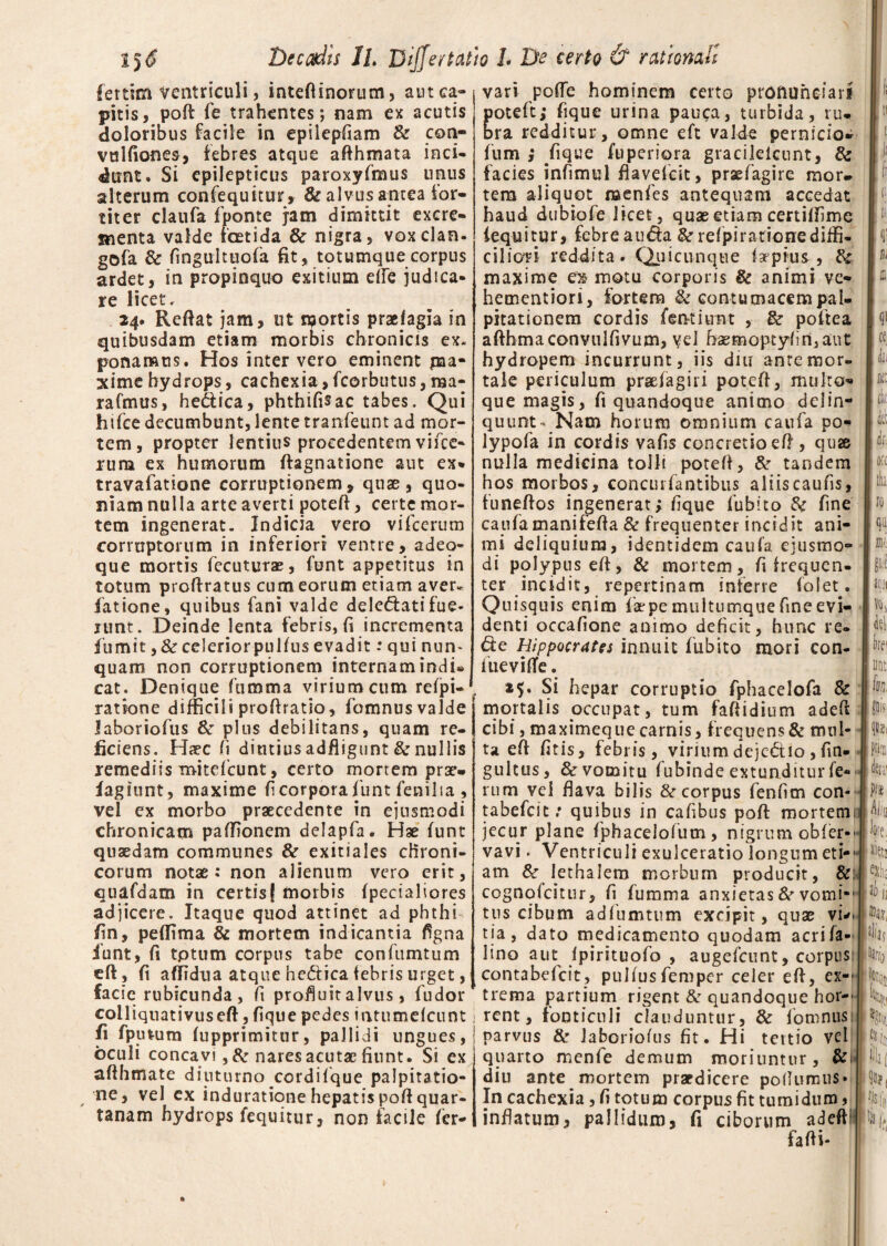fettim ventriculi, inteftinorum, aut ca¬ pitis, pofl fe trahentes; nam ex acutis doloribus facile in epilepfiam & con- vulfiones, febres atque afthmata inci¬ dunt. Si epilepticus paroxyfmus unus alterum confequitur, & alvus antea ior- titer claufa f ponte jam dimittit excre¬ menta valde foetida & nigra, voxclan. gofa & fingultuofa fit, totumque corpus ardet, in propinquo exitium dfe judica¬ re licet. 24. Reflat jam, ut n^qrtis praefagia in quibusdam etiam morbis chronicis ex. ponamus. Hos inter vero eminent pia- xime hydrops, cachexia,fcorbutus, ma- rafmus, hedica, phthifisac tabes. Qui htfce decumbunt, lente tranfeunt ad mor¬ tem, propter lentius procedentem vifce- rum ex humorum ftagnatione aut ex* travaiatione corruptionem, quae, quo¬ niam nulla arte averti potefl, certe mor¬ tem ingenerat. Indicia vero vifcerum corruptorum in inferiori ventre, adeq- que mortis fecuturae, funt appetitus in totum proftratus cum eorum etiam aver» latione, quibus fani valde deledatifue¬ runt. Deinde lenta febris, fi incrementa fumit, & celerior pulfus evadit: qui nun* quam non corruptionem internam indi* cat. Denique fumma virium cum refpi- ratione difficili proflratio, fomnus valde Jaboriofus & plus debilitans, quam re¬ ficiens. Haec fi diutius adfligunt & nullis lemediis mitefcunt, certo mortem prae- lagiunt, maxime fi corpora funt fenilia , vel ex morbo praecedente in ejusmodi chronicam pafTionem delapfa. Hae funt quaedam communes & exitiales chroni¬ corum notae: non alienum vero erit, cuafdam in certisf morbis fpecialiores adjicere. Itaque quod attinet ad phthi- Ijn, pe (lima & mortem indicantia figna funt, fi tptum corpus tabe confumtum eft, fi aflidua atque hedtica febris urget, facie rubicunda, fi profluit alvus, fudor colliquativuseft, fique pedes intumelcunt fi fputum fupprimitur, pallidi ungues, oculi concavi ,&nares acutae fiunt. Si ex afthmate diuturno cordifque palpitatio- ne, vel ex indurationehepatispoflquar¬ tanam hydrops fequitur, non facile fer- vari poffe hominem certo proftuheiaii oteft; fique urina pauca, turbida, ru* ra redditur, omne eft valde pernicio- fum ; fique fuperiora gracileicnnt, & facies infimul flavefcit, praefagire mor¬ tem aliquot raenfes antequam accedat haud dubio fe licet, quae etiam certiffime fequitur, febre auda &r refpirationediffi¬ ciliori reddita. Quicunque impius, & maxime ex motu corporis & animi ve- hementiori, fortem & contumacem pal¬ pitationem cordis fentiunt , & poftea afthmaconvulfivum, vel bsemoptyfin,aut hydropem incurrunt, iis diu ante mor¬ tale periculum praefagiri potefl, multo- que magis, fi quandoque animo delin¬ quunt- Nam horum omnium caufa po- lypofa in cordis vafis concretio eft , quje nulla medicina tolli potefl, &r tandem hos morbos, concurfantibus aliiscaufis, funeflos ingenerat; fique fubito 8c fine caufamanifefla & frequenter incidit ani¬ mi deliquium, identidem caufa ejusmo¬ di polypus eft, & mortem, fi frequen¬ ter incidit, repertinam inferre folet. Quisquis enim faepe multumque fine evi¬ denti occafione animo deficit, hunc re- &e Hippocrates innuit fubito mori con- fueviflfe. 25. Si hepar corruptio fphacelofa & mortalis occupat, tum faflidium adeft cibi, maximeque carnis, frequens & mul¬ ta eft fatis, febris, virium dejectio , fin- gultus, & vomitu fubinde extunditur fe¬ rum vei flava bilis & corpus fenfim con- tabefcit: quibus in cafibus pofl mortemi jecur plane fphacelolum, nigrum obfer-' vavi. Ventriculi exulceratio longum eti-■ am &• lethalem morbum producit, &: cognofcitur, fi fumma anxietas & vomi-' tus cibum adfumtum excipit, quse vu- tia, dato medicamento quodam acrifa- lino aut (pirituofo , augefcunt, corpus: contabefcit, pulfusfemper celer eft, ex¬ trema partium rigent & quandoque hor-' rent, fonticuli clauduntur, & fomnusi parvus Sc Jaboriofus fit. Hi tertio vel quarto menfe demum moriuntur, & diu ante mortem praedicere poftumus* In cachexia, fi totum corpus fit tumidum, inflatum, pallidum, fi ciborum adeff fafti-