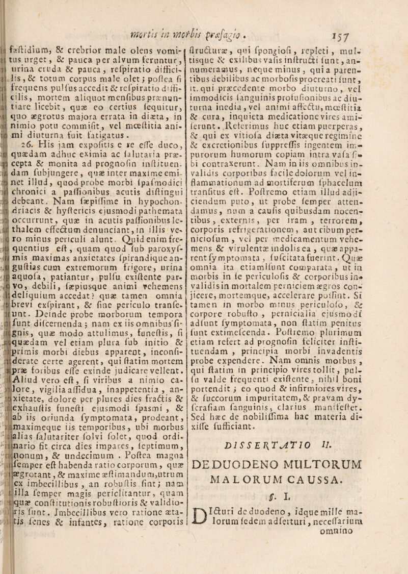 mortu tn motVis qrafagio . \i faflidium, & crebrior male olens vomi- mi tus urget, 3c pauca per alvum feruntur, i| urina cruda & pauca, refpiratio diffici- :' Us,& totum corpus male olet; poflca fi >> frequens pullus accedit & refpiratio d>lii- lr c i lis 9 mortem aliquot menfibus praenun- >1 tiare licebit, qux eo certius fequitur, 11 quo aegrotus majora errata in dista, in rji nimio potu commifit, vel mcettitia ani- l-o mi diuturna fuit fatigatus. 26. His jam expofttis e re e fle duco, sp quaedam adhuc eximia ac lalutaria prae- cepta & monita ad prognofin inftitiren. dam fubjungere, quas inter maxime emi¬ net illud , quod probe morbi ipafmodici chronici a paflionibus acutis difiingui debeant. Nam faepiflime in hypochon¬ driacis & hyfiericis ejusmodi pathemata occurrunt, quae in acutis palfionibusle- thalecn effedum denundant, in illis ve^ ro minus periculi alunt. Quid enim fre¬ quentius efi , quam quod fub paroxyf- mis maximas anxietates fpirandiquean- gufiias cum extremorum frigore, urina aquofa, patiantur, palfu exiflente par¬ vo, debili, faepiusque animi vehemens deliquium accedat? quae tamen omnia brevi exfpirant, 8c fme periculo tranfe» imt. Deinde probe morborum tempora funt difcernenda 5 nam ex iis omnibus’li¬ gnis, quas modo attulimus, funeftis, ft quaedam vel etiam plura fub initio & primis morbi diebus apparent, inconfi- derate certe agerent, qui datim mortem prae (oribus effe exinde judicare vellent. AI iud vero efl, fi viribus a nimio ca¬ lore, vigiliaaffidua, inappetentia , an¬ xietate, dolore per plures dies (radis & exhauflis funefti ejusmodi fpasmi , & ab iis oriunda fymptomata, prodeant, maximeque iis temporibus, ubi morbus al ias falutariter folvi folet, quod ordi» inario fit circa dies impares, feptimum, iriUionum, & undecimum . Poftea magna ;:|ji femper eft habenda ratio corporum, quse ppgrotant, & maxime aeflimandurn,utrum ex imbecillibus , an robuflis fint; nam illa femper magis periclitantur, quam qua? conflitutionis robuftioris & validio¬ ris funt. Imbecillibus vero ratione asta¬ tis lenes 8c infantes, ratione corporis Ii flrudurae, qui fpongiofi, repleti, mul¬ tisque exilibus vafis inflrudi funt, an- numerasnus, neque minus. qui a paren¬ tibus debilibus ac morbofisprocreati luat, it, qui procedente morbo diuturno, vel immodicis fanguinis profufionibus ac diu¬ turna inedia, vel animi affedii, mceftim & cura, inquieta medicatione vires ami- ferunt. Reterimus huc edam puerperas, & qui ex vitiofa diaeta vitaeque regimine & excretionibus fu ppr effis ingentem im¬ purorum humorum copiam intra vafa'fi» bi contraxerunt. Nam in iis omnibus in¬ validis corporibus facile dolorum vel in¬ flammationum ad mortiferum fphacelum tranfitus efl. Poffremo etiam illud adji¬ ciendum puto, ut probe femper atten¬ damus, nnm a caufis quibusdam nocen¬ tibus, externis, per iram, terrorem, corporis refrigerationem, auteibumper- niciofum , vel per medicamentum vehe¬ mens & virulentas indolis ea , quae appa¬ rent fymptomata , fufcitatafuerint. Quae omnia ita etiamifunt comparata, ut in morbis in le periculofis & corporibus in^ validi sin mortalem perniciem aegros con¬ jicere, mortemque, accelerare poifint. Si tamen m morbo minus periculofo, corpore robutto , pernicialia ejusmodi adfunt fymptomata, non ffatim penitus funt extimeicenda. Pofiremo plurimum etiam refert ad prognofin feliciter in/li¬ tue n dani , principia morbi invadentis probe expendere. Nam omnis morbus, qui flatim in principio vires tollit, pal¬ fu valde frequenti exiflente, nihil boni portendit; eo quod & infirmiores vires, & Iliceorum impuritatem, & pravam dy- ferafiam fanguinis, clarius manifeflet. Sed haec de nobiliflima hac materia di¬ xi fle fufficiant. DISSERTATIO U. DEDUODENO MULTORUM MAL ORUM CAUSSA. jf. I. DI duri de duodeno, idquemille ma¬ lorum ledem adferturi, neceflarium omnino
