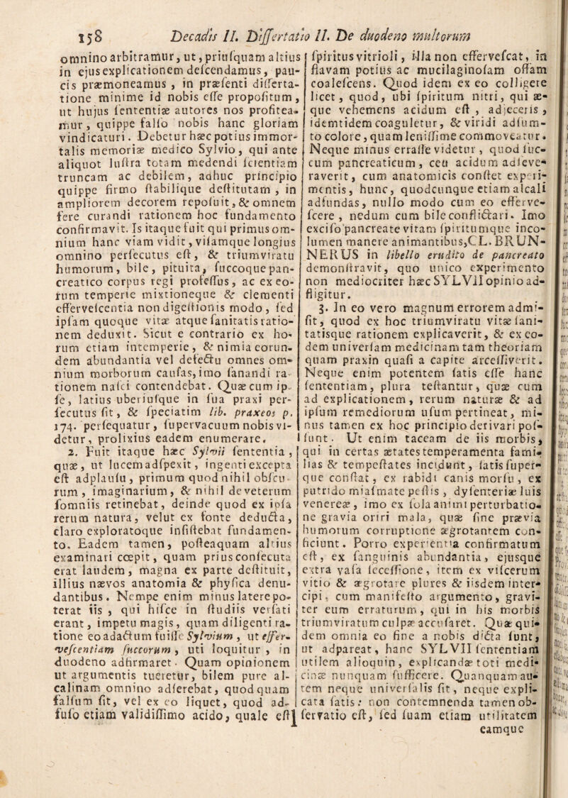 fpiritusvitrioii, illa non effervefcat, m flavam potius ac mucilaginolam offam coalefcens. Quod idem ex eo colligere licet, quod, ubi fpiritum nitri, qui ae¬ que vehemens acidum eft, adjeceris, omnino arbitramur, ut, priufqnam altius in ejus explicationem defcen damus, pau¬ cis praemoneamus , in praefenti differta- tione minime id nobis efte propofitum, ut hujus lententi» autores nos profitea itmr, quippe fallo nobis hanc gloriam ! fdemtidem coaguletur, & viridi adlum- vindicaturi. Debetur hsec potius immor¬ talis memoriae medico Sylvio , qui ante aliquot luftra totam medendi ferentia m truncam ac debilem, aahuc principio quippe firmo fiabilique deftitutam , in ampliorem decorem repofuit s8c omnem fere curandi rationem hoc fundamento confirmavit. Is itaque luit qui primus om¬ nium hanc viam vidit, vilamque longius omnino perfecutus eft, tk triumviratu humorum, bile, pituita, fiiccoquepan¬ creatico corpus regi profeftus, ac ex eo¬ rum temperie mixtioneque &■ clementi cffervelcentia non digeftionis modo, fed ipfam quoque vitae atquefanitatisratio¬ nem deduxit. Sicut e contrario ex ho* rum etiam intemperie , & nimia eorun¬ dem abundantia vel defectu omnes om¬ nium morborum caufas,itno fanandi ra tionem nafei contendebat. Quae cum ip~ fe, latius uberiufque in fu a praxi per- fecutus fit, & fpeciatim lib. praxeos p, 374. perfequatur, fupervacuum nobis vi¬ detur, prolixius eadem enumerare, 2. Fuit itaque haec Sylvii lententia , quae, ut lucem adfpexit, ingenti excepta eft adplaulu, primum quod nihil obfcu rum, imaginarium, & nihil deveterum fomniis retinebat, deinde quod ex ipfa rerum natura, velut ex fonte dedu&a, claro exploratoque infiftebat fundamen¬ to* Eadem tamen, pofteaquarn altius examinari coepit, quam prius conlecuta erat laudem, magna ex parte deftituit, illius naevos anatomia & phyfica denu¬ dantibus. Nempe enim minus laterepo- terat iis , qui hifcc in ftudiis verfati erant, impetu magis, quam diligenti ra¬ tione eoadadum fu i fle Sylvium , ut effer- *vefcentiam fuccorum , uti loquitur , in duodeno adfirmaret. Quam opinionem ut argumentis tueretur, bilem pure al¬ ea linam omnino adlerebat, quod quam falfum fit, vel ex eo liquet, quod ad- to colore, quam lens/Iime commoveatur Neque minus erralle videtur, quod fiuc- cum pancreaticum, ceti acidum adfieve* raverit, cum anatomicis confiet expeiE mentis, hunc, quodcunque etiamalcali adfundas, nullo modo cum eo efferve» fcere , nedum cum bile conflictari - Imo excifo pancreate vitam fpiritumque inco- lumen manere animantibus/, L. BRUN- NERUS in libello erudito de pancreato demonliravit, quo unico experimento non mediocriter hsec SYLViIopinioad- fl igitur. 3. In eo vero magnum errorem admi- fit, quod ex hoc triumviratu vitsiani» tatisque rationem explicaverit, & ex eo¬ dem univerlam medicinam tam theoriam quam praxin quafi a capite arceffiverit. Neque enim potentem fatis efle hanc fententiam, plura teftantur, quae cum ad explicationem, rerum nat urse & ad i pium remediorum ufum pertineat, mi¬ nus tamen ex hoc principio derivari pof* Ifunt. Ut enim taceam de iis morbis, qui in certas astates temperamenta farni* lias fk tempeftates incidunt, latisfuper» que confiat, ex rabidi canis morfu, ex putrido miaftfcate peftis , dyfenteriae luis venerem, imo ex fola animi perturbatio* ne gravia oriri mala, qnx fine praevia humorum corruptione agrotanrem con* ficiunt. Porro expergentia confirmatum eft, ex fanguinis abundantia, ejusqtie extra yafa feceffione, item ex vifcerum vitio & aegrotare plures & iisdem inter* dpi, cum manifefio argumento, gravi¬ ter eum erraturum, qui in his morbis triumviratum culpa5 accufaret. Quae qui* dem omnia eo fine a nobis di&a funt, ut adpareat, hanc SYL VII fententiam utilem alioquin, explicanda? toti medi¬ cina? nunquam ftifficere. Quanquamau¬ rem neque univerlalis fir, neque expli¬ cata fatis: non contemnenda tamenob- fufo etiam validiflimo acido, quale eftl ferratio eft, fed luam etiam utilitatem eamque (S 111 fe [k m ifif coil locc tfo litaq w plltl «te. ifti officii [ffle t que fi m m j Iti Yj 4 Ifciat,