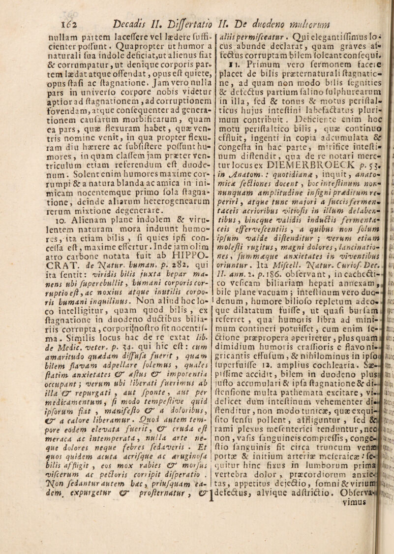 nullam partem lacefierevcl laedere fuffi- [ aliis permifceatnr . Quielegantiffimuslo* cicnter poffunt. Quapropter ut humor a naturali fba indole deficiat,ut alienus fiat & corrumpatur ,ut denique corporis par* tem laedat atque offendat, opuseft quiete, opnsftafi ac flagnatione. Jam vero nulla pars in univerfo corpore nobis videtur aptior ad ftagnationem ,ad corruptionem fovendam,atque confequenter ad genera¬ tionem caufarum mortificarum, quam ea pars, quas flexuram habet, quas ven¬ tris nomine venit, in qua propter flexu¬ ram diu haerere ac fubfiftere poffunt hu¬ mores, in quam claffem jam praeter ven¬ triculum etiam referendum eft duode¬ num. Solent enim humores maxime cor¬ rumpi & a natura blanda ac amica in ini¬ micam nocentemque primo fola ftagoa* tione, deinde aliarum heterogenearum rerum mixtione degenerare. io. Alienam plane indolem & viru- lentem naturam mora induunt humo¬ res, ita etiam bilis , fi quies ipfi con- ceffa eft, maxime effertur. Inde jamolira atro carbone notata fuit ab HIPPO- CRAT. de 'Tuatur, human, p. 282» qui ita fentit: •viridis bilis fuxta hepar ma* nens ubi fuperebnllit, humani corporis cor¬ ruptio eft, ac noxius atque inutilis cqyOq cus abunde declarat, quam graves af¬ fectus corruptam bilem iokantconfiequi# 11. Primum vero fermonerrs faceie placet de bilis prseternaturaIi ftagnatic- ne, ad quam non modo bilis fegaities & defectus partium falinofulphurearum in illa, fed Sc tonus 8e motus periftal» ticus hujus intefiini labefadatus pluri¬ mum contribuit. Deficiente enim hoc motu periftalttco bilis , quas continuo effluit, ingenti in copia adcutnulata congefta in hac parte, mirifice intefti» num diftendit, qua de re notari mere¬ tur locusex DIEMERBROECK in Jlnatom^: quotidiana , inquit, anato¬ mici fefliones docent, hoc inteftinum nonm nunquam amplitudine inftgni pradtiumre- periri, atque tunc majori a fnccisfermen• taceis acrioribus vitiofs in illum delaben- tibus, hineque 'validis indutiis fermenta- ceis ejfervefcentiis , a quibus non folum ipfum •valde diftenditur ,* •verum etiam molefti rugitus, magni dolores, lanctnatio- nes y fummaque anxietates in •viventibus oriuntur. Ita Mifcell. liatur. Curio/Der. 1L ann. 2. p. 186. obiervant, incacheCti- co veficara biliariam hepati annexam, bile plane vacuam j inteftinum vero duo- ris humant inquilinus. Non aliudhoclo- I denum, humore biliofo repletum adeo co intelligitur, quam quod bilis , ex flagnatione in duodeno duCtibus bilia¬ ri is corrnpta,corporifdoftro fit nocenti f- ma. Similis locus hac de re extat hb. de Medie. veter, p. 34* qui hic eft: cum amaritudo quadam dijfufa fuerit , quam bilem flavam adpellare folemus , quales fatim anxietates O' aftus £7 impotentia occupant} verum ubi liberati fuerimus ab illa fjr repurgati , aut /ponte , aut per medicamentum y fl modo tempeftive quid ipforum fiat , m ani f e flo £r a doloribus, CT- a calore liberamur * Quod autem tem¬ pore eodem elevata fuerit y £T cruda eft meraca ac intemperata y nulla arte ne« que dolores neque febres fedaveris . Et quos quidem acuta acrifque ac aruginofa bilis affligit , eos mox rabies & morfus vifcerum ac petloris corripit difperatio . 'f(on /edantur autem hac y prlufquam ea- que dilatatum fuiffe, ut quafi burfam referret , qua humoris libra ad mini¬ mum contineri potuiflet, cum enim le¬ ctione praepropera aperiretur, plus quam dimidium humoris craftioris e flavo ni-' gricantis effufum, & nihilominus in ipfoi fuperfuiffe 12. amplius cochlearia. Sae- piffime accidit, bilem in duodeno plus; jufto accumulari & ipfa flagnatione & di- ftenfione multa pathemata excitare, vi¬ delicet dum inteftinum vehementer di»i ftenditur,non modo tunicae, quaeexqui- fito fenfu pollent, affligantur , fed &! rami plexus mefenterici tenduntur,nec non, vafis fanguineis compreftis, conge- ftio fanguinis fit circa truncum venae porta* & initium arteriae mcferaicae * fe-j qlitur hinc fixus in lumborum prima vertebra dolor ,, praecordiorum anxie*.' tas, appetitus deje&io, fomni &virium l c 'Jii lo 1« til Clfi (ofj h k iar m I ferer 111120; fei jus, |r?n3, !%ii Coipi finiri Porris l&iw 4 'it!! 1% dem, expurgetur CT profternatur, C^ldefedus, alvique adftriCtio. Obferva*. 1 yimus m».