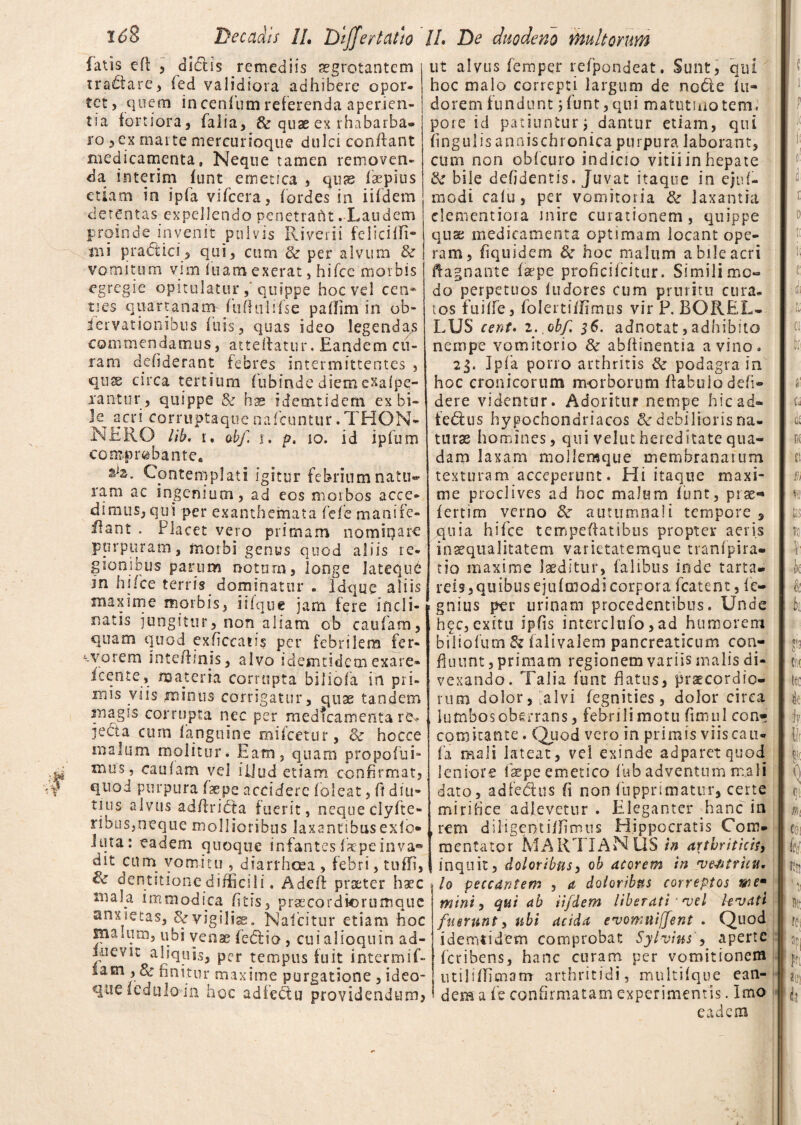 fatis e(l 5 dictis remediis aegrotantem tra£iare, (ed validiora adhibere opor¬ tet, quem incenium referenda aperien¬ tia fortiora, falia, & quae ex rhabarba* ro 3ex marte mercurioque dulci conflant medicamenta, Neque tamen removen¬ da interim funt emetica , quas faepius etiam in ipfa vifcera, fordes in iifdem detentas expellendo penetrant . Laudem proinde invenit pulvis Riverii felicifli- tni prattici, qui, cum 8c per alvum & vomituqi vim fuamexerat, hiTce morbis egregie opitulatur quippe hoc vel cen¬ ties quartanam-Tufhili(se pallim in ob- iervationibus filis, quas ideo legendas commendamus, atteilatur. Eandem cu¬ ram defiderant febres intermittentes , qux circa tertium fubinde diemexafpe- xan-tur, quippe & bs ideoitidem ex bi~ Jq acri corruptaque nafcuntur.THON- NERO lib. r, ab/, s. p, io. id ipfum comprobante. Contemplati igitur febrium natu» ram ac ingenium, ad eos morbos acce¬ dimus, qui per exanthemata fele manife- flant . Placet vero primam nominare purpuram, morbi genus quod aliis re¬ gionibus parum notum, longe latequd in hi/ce terris dominatur . Idque aliis maxime morbis, iifque jam fere incli¬ natis jungitur, non aliam ob caufam, quam quod exficcatis per febrilem fer- worem intefimjs, alvo idemtidem exare- Icente, materia corrupta biiiofa in pri¬ mis viis minus corrigatur, quae tandem magis corrupta nec per medicamenta ro* jecta cum fanguine mUcetur, 3c hocce malum molitur. Eam, quam propofui- mus, caufam vel illud etiam confirmat, quod purpura faepe accidere foleat, fi diu¬ tius alvus adfiridfca fuerit, neque clyfte- ribus,neque mollioribus laxantibus exfo» Juta: eadem quoque infantesfiepeinva® dit cum vomitu , diarrhoea , febri, tu01, dentitione difficili. Adeft praeter haec mala immodica litis, praecordiorumque anxietas, &vigilis. Naicitur etiam hoc snamim, ubi venae fedlia, cuialioquin ad- liievit aliquis, per tempus fuit intermif- iam^, Sc finitur maxime purgatione , ideo- que icduloin hoc adfe£tu providendum, ut alvus femper refpondeat. Sunt, qui hoc malo correpti largum de no<5te fu- doremfundunt 5funt,qui matutinotem. pore id patiuntur j dantur etiam, qui fingulisannischronica purpura laborant, cum non obfcuro indicio vitii in hepate & bile defidentis. Juvat itaque in ejuf- rnodi calu, per vomitoria & laxantia clementiora mire curationem, quippe qns medicamenta optimam locant ope¬ ram, fiquidem 8e hoc malum a bile acri ftagnante fsepe proficifcitur. Similimc- do perpetuos fudores cum pruritu cura¬ tos fuiffe, foleitififimus vir P. BOREL- LUS cent. z.. obf. 36. adnotat, adhibito nempe vomitorio & abffinentia a vino. 23. Ipfia porro arthritis 3c podagra in hoc cronicorum morborum ffabulodefi- dere videntur. Adoritur nempe hicad- ie&us hypochondriacos & debilioris na¬ turas homines, qui velut hereditate qua¬ dam laxam molleraque membranarum texturam acceperunt. Hi itaque maxi¬ me proclives ad hoc malum funt, prae* fertim verno 8c autumna!i tempore , quia hifce temperatibus propter aeris inaequalitatem varietatemque tranfpira» tio maxime laeditur, falibus inde tarta» reis,quibus ejufmodicorpora fcatent, fie- gnius per urinam procedentibus. Unde hfc, exitu ipfis interclufo, ad humorem biliofum & falivalem pancreaticum con¬ fluunt , primam regionem variis malis di¬ vexando. Talia funt flatus, praecordio¬ rum dolor,-alvi fegnities, dolor circa lumbos oberrans, febrili motu fimul con- comitante. Quod vero in primis viiscau- fa mali lateat, vei exinde adparetquod leniore faepe emetico fub adventum mali dato, adfedus fi non fiupprimatiir, certe mirifice adlevetur . Eleganter Eanc in rem diligentiffimtis Hippocratis Com¬ mentator MARTI ANUS in arthriticis, inquit, doloribus, ob acorem in vejatrieu. Io peccantem , a doloribus correptos mem mini, qui ab iifdem liberati njel kvati fuerunt, ubi acida rvomuijfent . Quod idemtidem comprobat Sylvius > aperte feribens, hanc curam per vomitionem utilifficnanr arthritidi, multifque ean¬ dem a fie confirmatam experimentis. Imo eadem