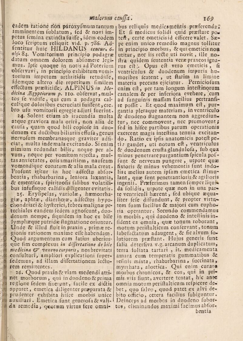 J m | i iJ I '[«i «i I 1 ■ ;uJ IDOlI m ?* IS «8 II!!. inii 'm (Jl! (» M :rg foi in maiorum caujTa • 169 eadem ratione noti pdroxyfmum tantum imminentem iublatum, fed & novi im¬ petus femina extin&afuide, idem eodem ioco fcriptum reliquit vid. p» 786. Ad- fentitur huic HILDANUS centur• 6. obf» 84. Vomitorium principio podagrae datum omnem dolorem abfumere legi¬ mus. Ipie quoque in notis ad Poteriurn obiervavi 5 in principio exhibitum vomi¬ torium impetum arthritidis retudiiTe, idemque altero die repetitum funilem ededlum praedi t i (fe. ALPINUS in Me¬ dicina JEgyptmum p. 110. obfervat, mul¬ tos ie viditfe, qui cum a podagra cah culrque doloribus excruciati fuiflent , cre* bro ufu vomitorii egregie adjuti fuerint. 24. Solent etiam ab iracundia multa atque graviora mala oriri, non alsa de caufa, quam quod bili copioie in duo¬ denum ex dudtibus biliariis effufa , genus nervolum membranasque graviter adffi ciat, multa inde mala excitando. Si enim nimium redundat bilis, neque per al¬ vum, neque per vomitum rejeda , mul¬ tas anxietates, oris amaritiem, naufeam vomendsque conatum & alia mala creat * Profunt igitur in hoc adfe&u abfor- bentia, rhabarbarina, leniora laxantia, & ementica, fpirituods falibus volatili¬ bus infufisque calidis diligenter evitatis. 2f. Eryfjpclas, variolae, haemorrha¬ giae, aphtse, diarrhoeae, adfedtus hypo¬ chondriaci Sc hyderici, febres malignae pe- techiales eandem federa agnofcunt, duo¬ denum nempe, fiquidem in hoc ex bile jymphaeque putrida dagnatione oriuntur. Unde & illud fluit in praxin , primae re¬ gionis rationem maxime elfe habendam . Quod argumentum cum latius uberius- que fim complexus in differtatiene debile medicina £7J •veneno corporis, nos brevitati confulturi, ampliori explicationi fuper- fedemus, ad illam diflertationem lecto¬ rem remittentes, 26. Quod praxin & viam medendi atti- net morborum, qui in duodeno & prima regione fedem fixerunt, facile ex diciis apparet, emetica diligenter prsparata & prudenter exhibita hsfce morbis unice auxiliari . Emetica funt generofa & vali¬ da remedia, quorum virtus fere omni¬ bus reliquis medicamentis praeferenda? Et fi medicus folidi quid praedare po- ted, certe emeticis id eificere valet. Sae® pe enim unico remedio magnus tollitur in principio morbus, fk qui emeticis noa utitur, nec iis rc&e uti novit, ille no- ftra quidem lententia veraepraxeosigna¬ rus ed;. Opus ed vero emeticis, fi ventriculus & duodenum impuris hu¬ moribus (catent , ut flarim 111 limine materia peccans ejiciatur * Fernkiolum enim ed, per tam longum inteftinoruna canalem & per inferiora evehere, jcum ad (anguinis maliam facilius pertranft- re podit . Et quod maximum ed, pur¬ gantia pleraque materiam, in ventriculo & duodeno Aagnantem non aggrediun* tur, nec commovent, nec promoventi fed in hifce partibus parum operationis exercent magis inteftina tenuia excitan- do 9 Ratio ex ipds anatomicis pot^ft pe¬ ti: gaudet, uti notum eft, ventriculus & duodenum crudaglandulola, fub qua minus penetrare purgantium fpicula po(- funt & nerveam pungere , utpote quss fixioris 8c minus vehementis funt indo¬ lis; melius autem ipfam emetica Ai mu- lant, quae funt penetrantioris & agilioris ingenii. Proferimus tamenfemperliqui*, da folidis, utpote quas non in una par¬ te ventriculi haerent, fed ubique aequa¬ liter fefe diffundunt, & propter virtu¬ tem fuam facilius & majori cum eupho- ria operantur. Secundo commendamus in morbis, qui duodeno & intedinisin- (ident ea omnia, quae tonum roborant, motum peridalticum confervant, tonum labe fabatum adaugent, Bc dc alvum fo¬ llitiorem praedant. Hujus generis funt falia deterdva v.g. arcanum duplicatum, terra foliata tartari , it. medicamenta amara cum temperatis gummatibus & refinis mixta, rhabarbarina 5 fuccinata, myrrhata, aloetica. Qui enim curara morbos chronicos, & eos, qui in pri¬ mis viis fiunt, avertere tentat, hic ante omnia motum peridalticum relpicere de¬ bet, quo (alvo, quod patet ex alvi de¬ bito officio, cetera facilius fubiguntur. Deinceps ad morbos in duodeno (ubor- to*, eliminandos maximi facimus abfor- bentia