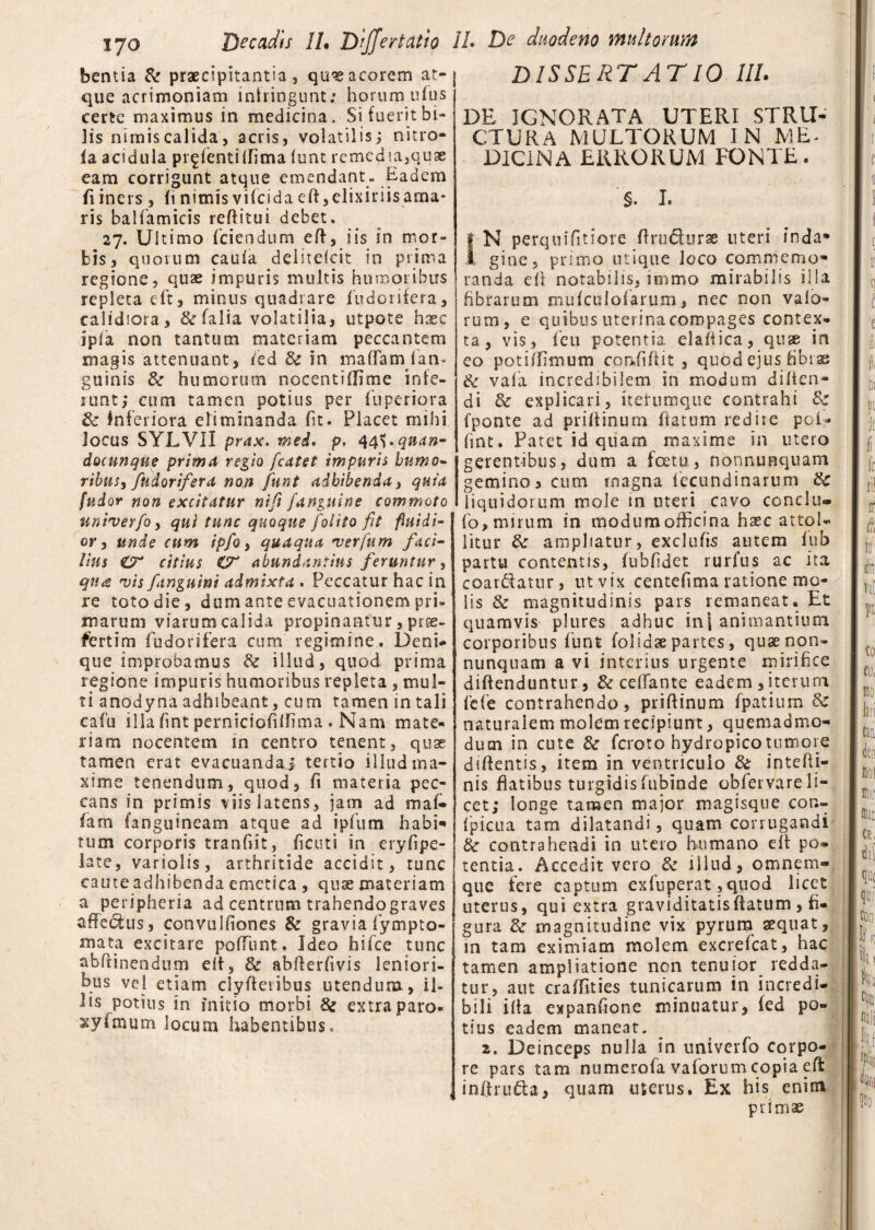 bentia & praecipitantia, quaeacorem at¬ que acrimoniam infringunt: horum ufus certe maximus in medicina. Si fuerit bi¬ lis nimiscalida, acris, volatilis; nitro- la acidula pr^fentilfima funt remedia,quae eam corrigunt atque emendant. Eadem fi iners , (i nimis vifeida eft,elixinisama- ris baliamicis reditui debet. 27. Ultimo (ciendum ed, iis in mor¬ bis, quorum cauia deiitefeit in prima regione, quae impuris multis humoribus repleta cft, minus quadrare (odorifera, calidiora, &(alia volatilia, utpote haec ipla non tantum materiam peccantem magis attenuant, (ed & in maflam (an¬ guinis & humorum nocentiflime infe¬ runt; cum tamen potius per fuperiora Sc inferiora eliminanda (it. Placet mihi Jocus SYLVII prax. mei. p. 44\.qnan- docunque prima regio /catet impuris humo- ribus, fudorifera non funt adbibenda) quia [udor non excitatur nifi /anguine commoto uniuerfo, qui tunc quoque /olito fit fluidi¬ or , unde cum ipfio, quaqua ver fu m faci¬ lius CT citius abundantius feruntur, qna vis /anguini admixta . Peccatur hac in re toto die, dum ante evacuationem pri¬ marum viarum calida propinantur, pise- fiertim fudorifera cum regimine. Deni¬ que improbamus & illud, quod prima regione impuris humoribus repleta , mul¬ ti anodyna adhibeant, cum tamen in tali cafu illa fint pernidofidima . Nam mate¬ riam nocentem in centro tenent, quae tamen erat evacuandaj tertio illud ma¬ xime tenendum, quod, fi materia pec¬ cans in primis viis latens, jam ad maf¬ fatu (anguineam atque ad ipfum habi¬ tum corporis tranfiit, ficuti in eryfipe- late, variolis, arthritide accidit, tunc caute adhibenda emetica , quse materiam a peripheria ad centrum trahendograves affe&us, connilfiones & gravia fympto- mata excitare poffunt. Ideo hifce tunc abfiinendum eit, 8c abderfivis leniori¬ bus vel etiam clydeiibus utendum, il¬ lis potius in initio morbi Se extra paro* xyimum locum habentibus. DISSERTATIO III. DE IGNORATA UTERI STRU¬ CTURA MULTORUM IN ME¬ DICINA ERRORUM FONTE. §. I. N perquifitiore ftruQurae uteri inda* gine, primo utique loco commemo¬ randa efi notabilis, immo mirabilis illa fibrarum mu (culo! arum, nec non valo- rum, e quibus uterina compages contex¬ ta, vis, feu potentia, elaiiica, quae in eo potidimum confidit , quod ejus fibras & vafa incredibilem in modum diden¬ di & explicari, iterumque contrahi & (ponte ad priftinum datum redire poi- fint. Patet id quam maxime in utero gerentibus, dum a fcetu, nonnunquam gemino, cum magna fecundinarum ite liquidorum mole in uteri cavo conciti» fo, mirum in modumofficina haec attol¬ litur ite ampliatur, exclufis autem fub partu comentis, (ubfidet rurfus ac ita coartatur, ut vix centefima ratione me¬ lis & magnitudinis pars remaneat. Et quamvis plures adhuc ini animantium corporibus funt (olidae partes, quae non¬ nunquam a vi interius urgente mirifice diftenduntur, & ce (Tante eadem , iterum (c(c contrahendo, pridinum fpatium & naturalem molem recipiunt, quemadmo¬ dum in cute &r feroto hydropico tumore didentis, item in ventriculo & in te (li¬ nis datibus turgidis (ubinde obfer vare li¬ cet; longe tamen major magisque con- fpicua tam dilatandi, quam corrugandi & contrahendi in utero humano ed po¬ tentia. Accedit vero & illud, omnem» que fere captum exluperat ,quod licet uterus, qui extra graviditatisdatum, fi¬ gura Se magnitudine vix pyrum sequat, in tam eximiam molem excrefcat, hac tamen ampliatione non tenuior redda¬ tur, aut cradlties tunicarum in incredi¬ bili ida expanfione minuatur, (ed po¬ tius eadem maneat. 2. Deinceps nulla in univerfo corpo¬ re pars tam numerofa vaforum copia ed inftrufta, quam uterus. Ex his enim primae