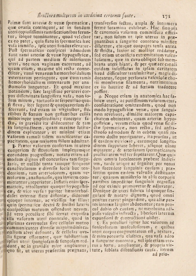 :o&* ,iaii ifd' 0 licti Ojfi l!!Jt > 1$ ci^! i i Primae funt arteriae & venae fprematicae, quae ovaria contingunt, ac in fundum uteri copiofiilimis ramificationibus ferun¬ tur, ibique terminantur, quod vel clare ex eo patet, quia flatu in fpermatica ha?c vafa i mmi flo, iple uteri fundus elevatur. Pofl fpermaticas confpicui admodum lunt rami arteriae & venae hypogafkicte, qui ad partem mediam & inferiorem uteri, nec non vaginam excurrunt, ad quam etiam, maxime ubi recto conne- ditur, rami venarum haemorrhoidalium externarum pertingunt, quas cum ramis hemorrhoidalium internarum per ana. flomofln junguntut. Et quod maxime notandum, hxc largiffime per uteri cor¬ pus difleminatafanguifera vafa, non (o- ium mirum, tortuofoacferpentinoqua» fi flexu, iter legunt & quaquaverfum du fcurrunt, fed etiam in virginibus, fle- rilibus & foetum non gcftantibus exilia minorisque amplitudinis; conceptu fa do, in gravidis ita diducuntur 6e tam in longitudinem, quam maxime latitu¬ dinem explicantur , ut minimi etiam vaforum ramuli talem nancifcantur ca¬ pacitatem, quae majorem Ai Ium admittat. 3. Praeter vaforum confertam in utero congeriem & flexuofum implextimque eorundem progrelfum, notatu etiam ad- modum dignus efl concurfus» tam Angu¬ laris, ut nullibi tanta tamque frequens' canaliculorum e diverfls locis huc ten¬ dentium, tam arterioibrum, quam ve- no forum , anaffomofls, qua invicem com¬ mittuntur, reperiatur. Inflatis enim fper- maticis, attolluntur quoque hvpogaftri- cae, & vice verfa : pariter hsemorrhoh dales exteros flatu diflentse, diducunt quoque internas, ac viciffim hae illas: quin fperma ies dextri & finiftri lateris confpedius mutuum offendunt nexum. Id vero peculiare (ibi fervat exquiflta illa vaforum uter/ connexio, quod in plurimas cavernulas Ave cellulas muttio communicantes diverfk; magnitudinis ca. nalium alvei definaot, & cellulas ova» ilis figurae efforment, qua? fubAantiam ipfius uteri fpongiofam & fungofam red- jdunt, ac in gravidis mire ampliantur ; quo At, ut ut-erus prsefertim praegnans, 1 tranfverfim lectus, ampla 8e innumera ferme foramina exhibeat. Hac Anuofa Sc cavernofa vaforum commilfuia effici» tur, non lolum ut ipfe uterus in prae¬ gnantibus a (anguine conteato mirifice dilatetur, ejusque conpages tenfa antea 6c Arida, laxior ac mollior reddatur, fed etiam ut orificia extremitatum vafcti- lofarum, quae in cavo oblique fub mem¬ brana uteri hiant, & per quae aer canali cuidam infufflatws in ipfam cavitatem haud difficulter tranfmittitur, magisdi- ducantur, ficque perforata vafculofa? eho- rIi membranae filamenta, nutrimentum ex iis haurire de ad festum traducere poffint* 4. Neque etiam in anatomica hac fa¬ bricae uteri, ac potiffimum vaforum ejus, confideratione omittendum, quod non modo hypogaflricae venae, quse fangui- nern revehunt, dimidie majorem capa¬ citatem obtineant, quam arteris hypo- goffricae , verum etiam quod venae Ac di¬ di* fpermatica, non redo, fed anfra» duofo admodum & in orbem qua A re* curvo dudu porrigantur, itaprorfus, ut A easdem extricare , earumque longitu¬ dinem fupputare luberet, aliquot ulnas aequarent , & arteriarum fpermaticarum prolixitatem vel ter fuperarent.Quas qui» dem omnia luculentum praebent indici¬ um, tarde utique ac fegniter per venas has fuccedere (anguinis curfum ; prae¬ fert im quum eaedem ya^vu^1 s . deftituan- tur, quarum mmiflerio in aliis corporis partibus impeditior fanguinis regreffus ad cor eximie promovetur Sr adjuvatur. Denique de uteri fabrica id quoque An¬ gulare & notatu dignum, quod omni penitus careat pinguedine, qua aliae par¬ tes internae largiter abducuntur; eam pro¬ cul dubio ob caulam, ne membrana, adi- poAs vafculis tnflruda , liberiori laterum expanfioni 8r contradioni obdet. Ex peculiari igitur hac vaforum ac funiculorum mu (culo forum , e quibus uteri corpus coagmentatum eff, textura, &r mira potentia ela(tica, qua vafa adeo a (anguine contento, vel ipfe etiam ute¬ rus a toetu, ampliantur, fk propria vir¬ tute, lublata diftenAonis caula, iterum ad prio-