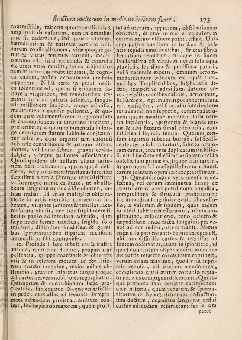 1* r fttuBura multorum in mediana errorum fonte • 173 contraditis 5 ratione quoque exilitatis & amplitudinis vaforum, non in omnibus una fit eademque, fed quoad aetatem, hereditariam 8c nativam partium (oli¬ darum confit* u&ionem, vitas quoque ge- nus & vidus 'multum varient; medici omnino e ii, in dijudicandis & curandis cx uteri vitio morbis, ipfius difpofitio- nem & naturaai probe fcrutari, & cogni¬ ta eadem, poflea accommoda prsefidia opponere. Nihii certe ia praxi medi¬ ca folennius eft3 quam fi tributum lu¬ nare a virginibus, vel tenerioribus foe* minis male ad calcula (olvitur, faogui- nis Hiiilionem fuaderc, eaqwe admiffa, medicamenta ntenfes pellentia, 8c qui¬ dem quas vehementiorem ttirgelcentiam commotionem in (anguine fufcitant, prssfcribere; a quorum tamen ufu in lon¬ ge deteriorem flatum fubinde conjiciun* tu r mi ferae, dum urgenti jam chlorofi fubinde convulfiones & artuum di flen- (iones, vel lentae febres, graves cepha¬ lalgiae , aliseque paffiones aflociantur. Quod quidem ob nullam aliam ratio¬ nem fieri arbitramur, quam quod defi¬ ciens , vel parcus menftrui fluxus fuccefliis faepiffime a tenfa fibrarum uteriftridura vaforumque nimia exilitate, ut ab alia» bente (anguine aegrius diflendantur, or¬ tura trahat. Id enim multipliciobferva- tione in artis exercitio compertum ha¬ bemus, virgines juniores & tenellas, ace¬ tariorum abufu, nec non frigido aere li berius paulo ad interiora admitto , dum fiaepe nudis ferme natibus, frigido folo infidenti difficulter fanabilem & gravi¬ bus (ymptomatibus flipatam menfium anomaliam fibi contraxiffe. 10. Proinde fi haec fubett caufafruflra utique, quin cum damno, propinantur pellentia, quippe coardtatis & obieratis viis 3c in celerem motum ac ebullitio¬ nem coacto (anguine, major adhuc oba (trudiio 5 gravior infar&us fanguinisque ad partesnerveas nobiliores regurgitatio, (palmorum & convulfionum fxpe pro¬ creatrix, fubiequitor. Neque venae (edlio in pede, quae alias ad levanda fiympto mata admodum proficua, multum con¬ fert , fcd (kpius ob majorem, quem prori¬ tat ad uterum, appnlfum, obflipationeni obfirmat, & quo minus e vaiculoruai extremis eruor effluere pottit, efficit. Uni¬ cum potius auxilium in fotibus & baL- ;neis tepidis emollientibus, Aridas fibras laxantibus repofitum, eumque in finem laudatiffima e A virtus balnei ex fola aqua pluviali, leviffima & puriffima parati, vel fi naturale expetis, omnium accom- modatiffimum balneum ex aquis ther- malibns Tceplicenfibns, (ulphuratis di¬ dis, tempeftive admittum. Interne ve» ro, rejedisomnibus calidis, acrioribus, balfamicis , optimum in potu thermarum erit prsefidium i vel fi occafio foterios fon«: tes adeundi non fuppetir, commendatio¬ nem quam maxime merentur falia neu¬ tra incidentia, aperientia &r blande uri- nas & alvi fluxum fimui elicientia, cum diffidenti liquido fumta. Quorum.cen* fum inprimis fubeunt borrax, falSedli- cenfe, terra foliata tartari, folutio oculo¬ rum cancri, arcanum duplicatum, inbiliow fis nitri (pedata efl efficacia: fin vero acido obidfse funt primas vie,liquor falis tartari, in quo nonnihil maffif pillularum balfami. carum fo lutum opem fert exoptati (limam. 11. Quemadmodum vero menfium de- fedus, ve) eorum imminutus fluxus ex: arteriolarum uteri potiffimum anguftia, compreffione & ftri&ura proficilcitur; ita immodica fanguinis e genitalibus effu- fio, a vaforum & frntium, quos eadem in uteri fubflantia efforsuant, nimia am¬ plitudine , relaxatione, tono d^iedo&r impeditiore Jnde fada fangtiinisper ve¬ nas ad cor reditu ,ortum trahit. Neque enim ulla pars corporis hepate excepto effi, ubi tam difficilis curtus & regreflus ad fontem obfervatur,quam ia i pio utero, id quod non tantum ob perpendicularem hu¬ jus partis refpedu cordis (itum contingit, verum etiam maxime, quod vafa inpri¬ mis venofa , uti jam jam meminimus , complicata qua fi mirum rortuolo repta¬ tu per ejus compagem difeurrunt. Quum- que praeterea tam propter extenfionem uteri a icetu, quam venarum & fperma- ticarum-& hypogaflncarum a&fiaduo» fum diiduni, expeditus (anguinis reflui curfus admodum retardetur; facile jam patet