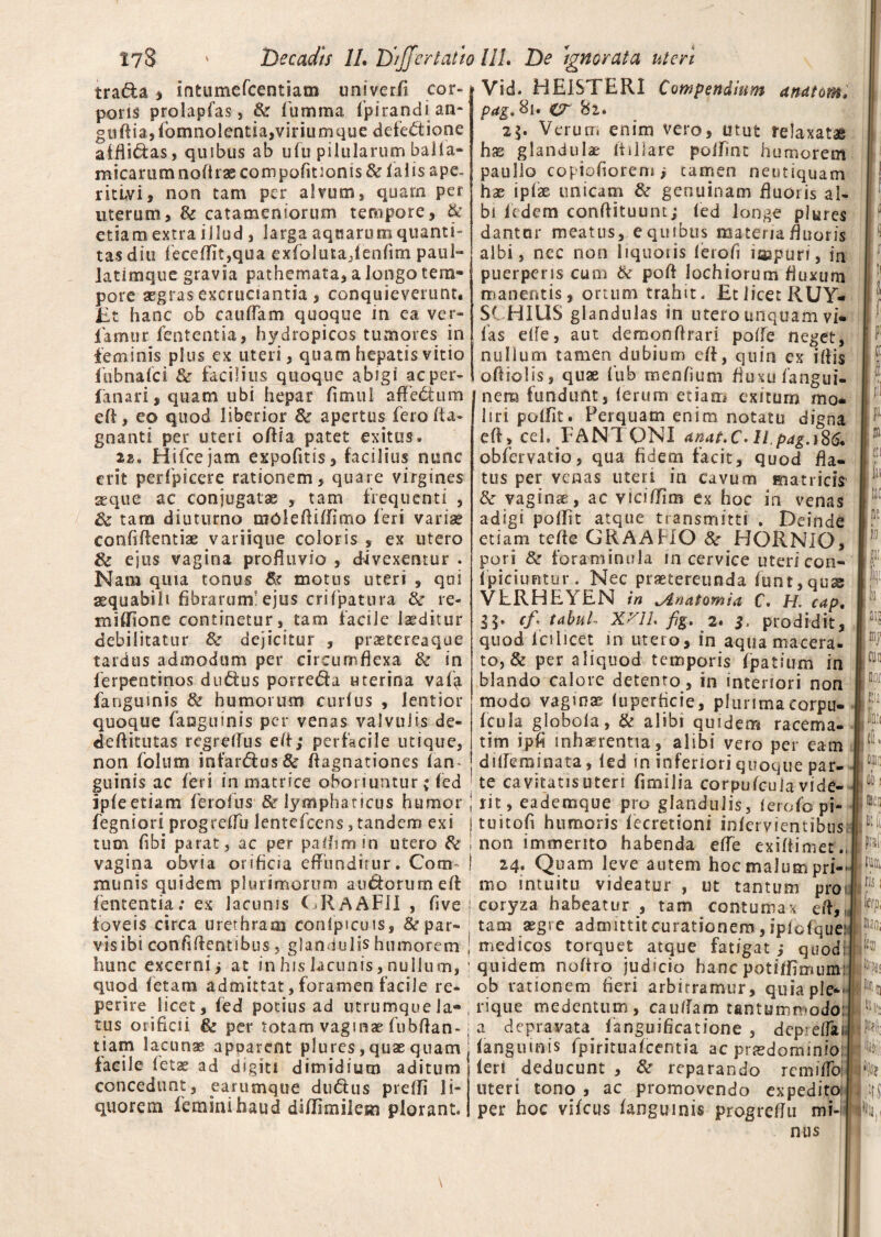tra<5la * Intumefcentiam univerfl cor¬ poris prolapfas, Sz fiumma fpirandi an- gtidia,fomnolentia,viriumque defectione affli&as, quibus ab ufu pilularum balla- micammnodrascompQfitionis&falis ape- ritlvi, non tam per alvum , quam per uterum, & catameniorum tempore, & etiamextra illud , larga aqnarumquanti- tas diu fecel7it,qua exfioluta,fenfim paul- latimque gravia pathcmata, a longo tem¬ pore aegras excruciantia, conquieverunt. Et hanc ob caudam quoque in ea ver- famur fententia, hydropicos tumores in feminis plus ex uteri, quam hepatis vitio iubnafci & facilius quoque abigi acper- fanari,quam ubi hepar fimui affeCtum ed, eo quod liberior & apertus feroda- gnanti per uteri odia patet exitus» as,. Hifcejam expofitis, facilius nunc erit perfpieere rationem, quare virgines seque ac conjugatae , tam frequenti , tara diuturno mOlediifimo feri variae confidentiae variique coloris , ex utero & ejus vagina prodtivio , divexentur . Nam quia tonus & motus uteri , qni aequabili fibrarum'ejus crifpatura & re- midione continetur, tam facile laeditur debilitatur dejicitur , praetereaque tardus admodum per circumflexa & in ferpentinos duCtus porreda uterina vaf^ fanguinis & humorum curfus , lentior quoque fanguinis per venas valvulis de¬ de Aitutas regrelfus ed; perfacile utique, non folum infardus& dagnationes fan- guinis ac feri in matrice oboriuntur; fed ipfeetiam ferofus & lymphaticus humor fegniori progreffu lentefcens, tandem exi tum flbi parat, ac per paflimin utero & vagina obvia orificia effunditur. Cora munis quidem plurimorum audorum ed fententia; ex lacunis GRAAFII , flve ; foveis circa urethram confpicuis, 8c par¬ vis ibi confidentibus, glandulis humorem ! hunc excerni; at in his lacunis, nullum, : quod fetam admittat, foramen facile re- perire licet, fed potius ad utrumque la¬ tus orificii Bz per totam vaginae fubdan-; tiam lacunae apparent plures, quae quam facile fetae ad digiti dimidium aditum concedunt, earumque dudus prefli li¬ quorem feminihaud didimilem plorant. Vid. HEISTERI Compendium anatom. pag.Si* cr '6i. 2\. Verum enim vero, utut relaxatae has glandulae itiiiare polfrnt humorem paullo copiofiiorem ; tamen neutiquam hae ipfae unicam & genuinam fluoris al¬ bi Rdem condituum; fed longe plures dantur meatus, e quibus materia fluoris albi, nec non liquoiis ferofi iaspuri, in puerperis cum & pofl lochiorum fluxum manentis, ortum trahit. Et licet RUY- SCHIUS glandulas in utero unquam vi* fas elfe, aut demonflrari poife neget, nullum tamen dubium ed, quin ex idis odiolis, quae fub menflum fluxu fan-gui- nem fundunt, ferum etiam exitum mo* liri poffit. Perquam enim notatu digna ed, cel. FANTONI anat.C. Il.pag.yS6. obfervatio, qua fidem facit, quod fla¬ tus per venas uteri in cavum matricis & vaginae , ac vici/Tim ex hoc in venas adigi poflit atque transmitti . Deinde etiam tefle GRAAHO 8c HORNIO, pari & foraminula in cervice uteri con- fpiciuFitur. Nec praetereunda funt,quse VLRHEYEN in ^Anatomia C. H. cap. 35» cf\ tabui- Xni. fig. 2. 3, prodidit, quod fciiicet in utero, in aqua macera, to, & per aliquod temporis fpatium in blando calore detento, in interiori non modo vaginae luperficie, plurimacorpu- fcula globola, & alibi quidem racema- tim ipfi inhaerentia, alibi vero per eam dideminata, led in inferiori quoque par¬ te cavitatis uteri fimilia corpufcula vide¬ rit , eademque pro glandulis, ferofo pi- tuitofi humoris fecretioni infervfentibus; non immerito habenda efle exidimet., 24. Quam leve autem hoc malum pri¬ mo intuitu videatur , ut tantum pro 1 coryza habeatur , tam contumax ed,, tam aegre admittit curationem, ipfofquej medicos torquet atque fatigat ; quod: quidem nodro judicio hanc potiflimum ob rationem fieri arbitramur, quia ple*- rique medentum, cauflam tantummodo:! a depravata^ fanguificatione , depieflai. fanguinis fpirituafcentia ac praedominio: feri deducunt , & reparando rcmiffo uteri tono , ac promovendo expedito per hoc vifcus fanguinis progreflu mi-i nus 11 si tt! ili 11! pe M f k iis m no/ Ii «(1 |uf liiiti ris: \h lilii b ik ,HS K..