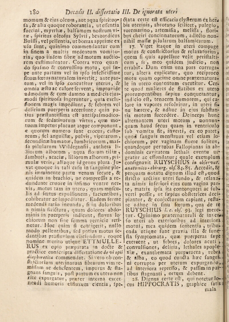 morati m & ejus oleum, aut aqua fpir it no¬ la > & alia quoque roborantia, ut edentia fnecini, myrrhae , balfamum noftrum vi¬ tae , ipiritus oleofus Sylvii, bexoardicus Enlffi 5 vel pellentia, ut borrax apprime ex ufu funt, quinimo commendantur eum' in finem a multis medentum vomito¬ ria, quo iisdem fibrae ad motum audio- rem exftimulentur. Contra vero quan do fpafmo 8c convulfivo motu, qui lae- pe ante partum vel in ipfo infeliciftlme iitusn festus naturalem invertit; ante par¬ tum, vel in ipfo concutitur uterus, Bt omnia seftuac calore fervent, improvide admodum & cum damno a medicis ejus¬ modi fpirituofa ingeruntur, quia exclu- tfonem magis impediunt, &■ febrem vel delirium puerperis accerfunt: quin po¬ tius prseftantiflima eft antiTpafmodico- rum & fedativorum virtus, quae mo¬ tuum impetus placant atque componunt, e quorum numero funt crocus, cafto* reum, fel anguillae, pulvis, viperarum , iecundinae humans , lumbricorum, mal¬ ia pilularum Wildeganfii, anthera fi¬ diorum alborum , aqua fictum tiliae, fambuci, acaciae, liliorum alborum,pri¬ mulae veris, aliaque id genus plura*Ju¬ vat quoque in tali cafiu in fanguine ple¬ nis imminente partu venam fecare, & quidem in brachio, ne compreffis a re¬ dundante cruore in infimo ventre ner¬ vis, motus tam in utero, quammufeu- 3 is ad i cetus expulfionem, facientibus, cohibeatur ac impediatur. Eadem ferme medendi ratio ineunda, fi in doloribus a nimia ftri&ura, quam dolores abdo¬ minis in puerperis indicant, fluxus lo- chiorum non fine fumma pernicie reti' netur. Hoc enim fi contigerit, nullo modo pellentibus, fed potius motus fe- dantibus profluvium eliciendum «, coque nomine merito utique ETTMULLE-I RUS ex opio praeparata in do£te & pradice conlcripta differtatione de vi opii diaphoretica commendat. Si vero cb con- mddoriam uterinarum fibrarum vim re- xniifam ac deficientem, impurus & fla- gnans fanguis, pofl partum ex utero non mte expurgatur, praeter interna excet- nemi humoris effluxum cientia, fpe* data certe eft efficacia clyfterum ex hefj bis uterinis, abrotano fcilicet, pulegio, roremarino, artemifia , melilfa , flori¬ bus cheiri concinnatorum, adjefto non¬ nihil maflae pilularum balfamicarum. 17. Viget itaque in titeri compage motus & conftridorius & relaxatorius , quem fi quis appellare velit periftalti- cum, is , meo quidem judicio, non errabit. Dum enim una pars corruga¬ tur, altera explicatur, quo reciproco motu quam optime omnepraeternatura- le in utero contentum excutitur. Cer¬ te quod mulieres de flatibus ex utero prorumpentibus faepius conquerantur, indicio eft, tenacem humorem, qui ca¬ lore in vapores refolvitur, in uteri fi- nu haerere, & adhuc in ejus fiibftan- tia motum fuccedcre. Deinceps hunc alternantem meri motum , nonnun- quam haud fecus quam in ventriculo fub vomitu fit, inveiti, ex eo patet, quod fanguis menftruus vel etiam lo- chiorum, per vaginam fluere folitirs, quandoque per tubas Fallopianas in ab» dominis cavitatem lethali eventu up geatur ac effundatur; quale exemplum confignavit RUYSCHIUS in obfervat, anatomico • cbirurg. Accedit,& perquam notatu dignum illud eft,quod llriClo arctius uteri fundo , & relaxa® ta nimis inferiori ejus cum vagina par» te, matrix ipfa ita contorqueri ac fub» verti poffit, ut faepius obftetrices deci¬ piantur, &: conjc&uram capiant, refla¬ re adhuc in finu foetum, qua de re RUYSCHIUS i.c.cbf. 93. legi mere¬ tur. Quinimo praeternaturali & inverai» fo uteri ab exterioribus ad interiora motui, mea quidem fententia , tribu¬ enda utique funt gravia illa & fune* fta fymptomata, quae puerperas Caepe exercent , ut febres, dolores acuti , convulfiones, deliria, 1 et hales apople¬ xiae, exanthemata purpwracea, rubra & alba, eo quod eunda haec (angui¬ ni corrupto per uterum expurgando,, ad interiora repreffo, & paffim in par¬ tibus ftagnanti , ortum debent. 28. Dignus certe eft, qui notetur Io-* cus HIPPOCRATIS , graphice fatisa mala