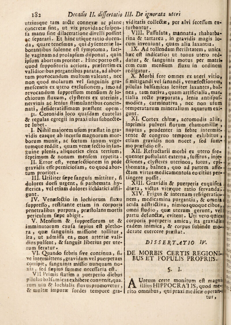 utriusquc tam aide connexae ac plane concretae fint, ut vix provida ac fufpen- fia manu fine dilaceratione divelli poffint %c feparari. Et hinc utique ratio ducen¬ da , quare tenefmus, qui dyfenteriae la¬ borantibus folenne eft fymptoraa, faci¬ le vaginam ad prolapfum diiponat, quin ipfum abortum proritet. Hinc porro eft, quod fuppofitoria acriora, praefertimex validioribus purgantibus parata, ad abor¬ tum provocandum multum valeant, nec non quod molarum vel fanguinis gru- mefccatis ex utero exclufionem, imo ad revocandum fupprelTiim menfium &lo- chiorum fluxum, clyfteres ex uterinis, nervinis ac lenius ftimulantibus concin¬ nati, defideratiftimam praeftent opem. 31. Coronidis loco quafdam cautelas & regulas egregii in praxi ufusfubnede- je lubet. I. Nihil majorem ufum praeftat in gra¬ vidis easque ab incurfu magnorum mor¬ borum munit, ac foetum fanum vege- tumque reddit, quam venae fedio infan- guine plenis, aliquoties circa tertium, leptimum & nonum mcnfem repetita. II. Error eft, venaefcdionem in pede gravidis efTeperniciofam, eo quod abor¬ tum proritet* III. Utiliter faepe fanguis mittitur, fi dolores dorfi urgent, fi pathemata hy- fterica, vel etiam dolores ifchiatici affli¬ gunt. IV. Venaefedio in lochiorum fluxu fupprefto, reftitante etiam in corporis penetralibus purpura, praeftolansmortis periculum faepe abigit. V. Menfium & fuppreflbrura ut & imminutorum caufa faepius eft pletho- ra , quae fanguinis miftione tollitur , ita, ut admifta ea, mox arteriae vali¬ dius pulfent, & fanguis liberius per ute¬ rum feratur» VI. Quando febris five continua, fu ve intermittens, gravidam vel puerperam corripit, fanguinis miftio nunquam no¬ xia, fed faepius fumme necefiaria eft. VII Primis ftatim a puerperio diebus pilul as balfamicas exhibere convenit,qua. rum uiu & lochia 1 is f) uxus promovet u r, multae impura; fordcs tempore gra- viditatis colledse, per alvi feceftum ex¬ turbantur. VIII» Pafiulata, mannata, rhabarba- rina & tartarea , in gravidis magis lo¬ cum inveniunt, quam alia laxantia* IX. Ad tollendam fterilitatem, unica haec eft indicatio: ut tonus utero red¬ datur, & fanguinis motus per matri» cem cum menfium fluxu in ordinem redigatur. ^ X. Morbi fere omnes ex uteri vitio, fi mitigandi vel fanandi, venaefedIonem, pilulas balfamicas leniter laxantes,bal. nea, tam nativa, quam artificialia, mar. tialia rede praeparata, lenia antifpaf- modica, carrainativa , nec non uium temperatarum mineralium aquarum exi¬ gunt. XI. Cortex chrnae, accomodis aliis, inprimis pulveri florum chamomillas , nuptus , prudenter in febre intermit¬ tente & congruo tempore exhibitus , etiam gravidis non nocet , fed fum? mo praefidio eft. XII. Refradarii morbi ex utero fre¬ quenter poftulant externa, (uffitus, inje¬ ctiones, clyfteres uterinos, fotus, epi¬ themata, balnea, quo ad partem affe- dam virtus medicamentofa eo citius per-' tingere poilit. XUI. Gravidis Se puerperis exquifita diaeta, vtdus vitaeque ratio fervanda.’ XIV. Frigus & internam refrigeratio-'- nem, medicamina purgantia, & omnia, acida adftridiva, nimiosquoquecibos,, omni fludio, quae uterum gerunt, vel: partu defundae, evitent. Uti veroquicsii corporis puerperis amica, ita gravidis; eadem inimica, Se corpus fubinde mo« derate exercere praeftat. dissEi{T^rio ly. DE MORBIS CERTIS REGIONI- BUS ET POPULIS PROPRIIS. §. I. AUreum certe monitum eft magni illius HIPPOCRATIS, quod me¬ rito omnibus, quipraximedicaeoperan-/ f» 'k w It H § ffi lii 9 n in M n * «1 lk P p?r coti mtr (lll! m 'tere !icrii m •torj ®nt [tent Pl, 3(i Mii m