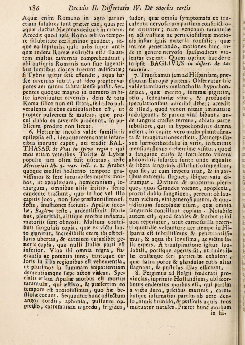 Aquae enim Romano in agro parum etiam (alubres iunt praeter eas, quas per aquae dudus Maecenas deduxit in urbem. Accedit quod ipfa Roma aeftivo tempo* re falubritate coeli minus gaudeat, id- que eo inprimis, quia urbs fu per anti¬ quae rudera Romae exftruda eft: illa au¬ tem multas cavernas comprehendunt , ubi antiquis Romanis non fine ingenti¬ bus (umtibus cloacae fuerunt aedificatae; fi Tybris igitur fefe effundit , aqua ha* 1'ce cavernas intrat, ut ideo propter va¬ pores aer minus falutariseiTe poffit.Ser¬ pentes quoque magno in numero inhi- ice inveniuntur cavernis, dein & tota Roma filice non eft ftrata , fed adeo pul¬ verulenta diebus canicularibus eff , ut propter pulverem Semulcas, quae pro¬ cul dubio ex cavernis prodeunt, in pu¬ blicum prodire non liceat. 6. Hetruriae incolis valde familiaris cpilepfia eft, ideoque recens natis infan¬ tibus inurunt caput, uti tradit BAL* THASAR de Vi as in fylva regia : qui mos etiam veteribus Tufciae & Lybiae populis jam olim fuit ufitatus , tefte Mercuriali lib. %. 'va.r. lett. c. 2. Arabes quoque medici hodierno tempore gra¬ vi flim os 8c fere incurabiles capitis mor¬ bos, ut apoplexiam, hemicraniam, le¬ thargum, omnibus aliis irritis , ferro candente tradant, quo in hoc vel illo capitis loco , non fine praeftantiffimoef- fe&u, inuftiones faciunt. Apuliae inco¬ lae, Baglivo tefte , ardenti (fimis febri¬ bus, pleuritidi, aliifque morbis inflama» matoriis funt obnoxii. Multum contri- imu fanguinis copia, quae ex vidu lau¬ to gignitur; incredibilis enim ibi eft tel¬ luris ubertas> & carnium cuiuslibet ge¬ neris copia, qua nulli Italiae parti eft inferior. Vina ibi omnia nigra , fla» grantia ac potentia funt, tantaque ca¬ loris in illis regionibus eft vehementia, ut plurimos in fummam impatientiam dementiamque faepe ados videas. Spe¬ cialis etiam Apuliae morbus eft morius tarantulae, qui aeftivo, & praefertim eo tempore eft noxiofiftimus, quo hae be- ftiolae coeunt. Sequuntur hunc adfedum angor cordis, aphonia, pulfuum op- pre®o, extremosum nigreio, frigidus, a (udor, quae omnia fymptomata ex tru¬ culenta nervofarum partium conftridio- ne oriuntur; nam venenum tarantulae in adiviiTimae ac perniciofiftimae motio¬ nis inftar ignis materia confiftit , quas intime penetrando, motiones hinc in¬ de in genere nervofo fpafmodicas vio¬ lentas excitat. Quam optime hac de re fcripfit BAGL1VUS in differt, de ta~ ranttiU. 7. Tranfeamus jam ad Hifpaniam, prae¬ cipuam Europae partem. Obfervatur hic valdefamiliaris melancholia hypochon¬ driaca, quae merito, fummae pigritia*, otio , fedentariae vit# , &r profundis ipeculationibus adferibi debet; accedit & illud, quod veneri nimis immature indulgeant, & parum vini bibant; un¬ de fanguis craflus terreus, ablata parte fubtiliore, qui in hypochondriis damna adfert, in capite vero multa phantafma. ta & imaginationes efficit. Deincepsftu- xus haemorrhoidalis in viris, in feminis menfium fluxus creberrime vi/itur, quod a fanguine crafto & foeculento viicera abdominis infarda funt: unde aequalis & libera fanguinis diftributioimpeditur, quo fit, ut cum impetu ruat, & in par¬ tibus extremis ftagnet, ibique vala di- frumpat , Divitum & procerum pieri- que, quos Grandes vocant, apoplexia, procul dubio fangninea, pereunt ob lau¬ tum vidum, vini generofi potum, ftequo¬ tidianum fuccoladae ufum, quae omnia fanguinis conciliant copiam . Notabile autem eft, quod fcabies & fcorbutusibi non reperiatur, utut carneluilla recen¬ ti quotidie vefcantur; aer nempe inHi- Ipania eft fubtiliffimus & penetrantiffi- mus, & aqua ibi leviffima, ac vidus fa¬ lis expers. A tranfpiratione igitur lau¬ dabili, porifque apertis fit, ut rudesik lae craftaeque feri particulae exhalent , quae intra poros & glandulas cutis alias ftagnant, &r puftulas illas efficiunt. 8. Pergimus ad Belgii fcederati pro¬ vincias, inprimis Hollandiam, ubifeor- butus endemius morbus eft, qui partim a vidu duro, pifeibus marinis , carni- bufque infumatis; partim ab aere den- fo ,nimis humido,& peffimis aquis luos mutuatur natales .Praeter hunc morbum in hi.