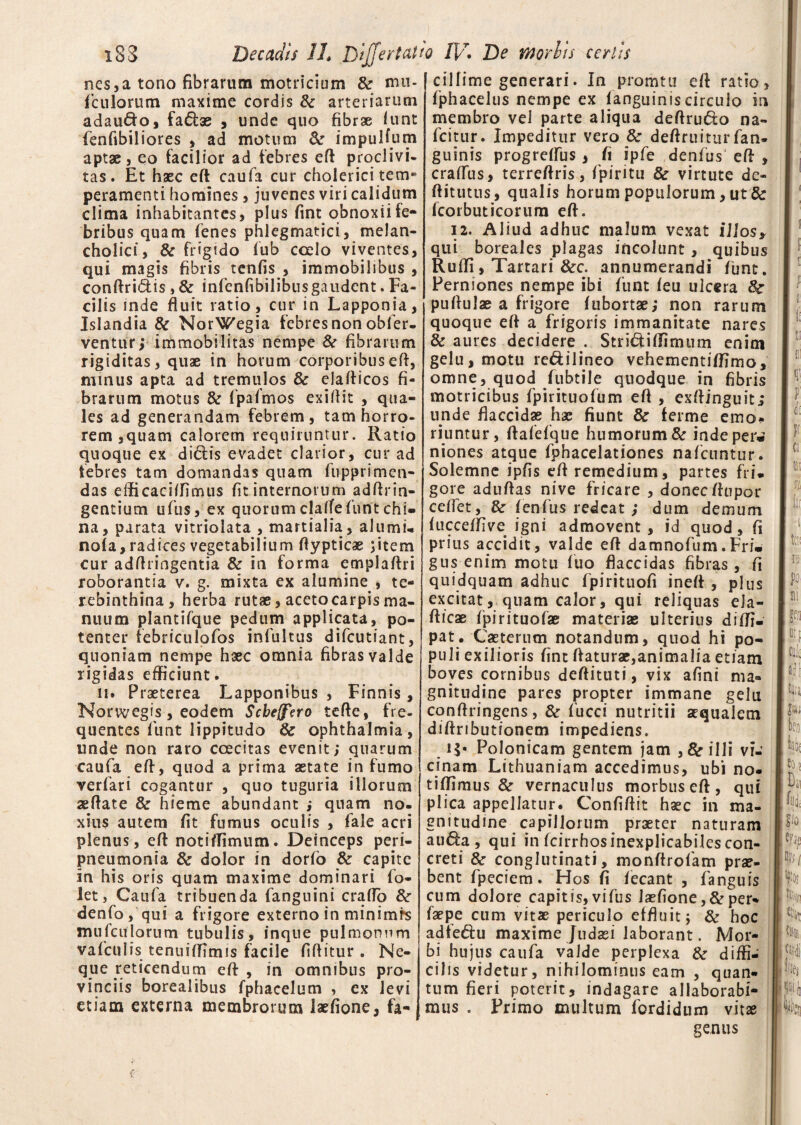 nes,a tono fibrarum motriesum & mu- ficu lorum maxime cordis & arteriarum adau&o, fa&ae , unde quo fibrae iunt fienfibiliores , ad motum & impuHum aptae, eo facilior ad febres eft proclivi¬ tas. Et haec eft caufa cur cholerici tem* peramenti homines, juvenes viri calidum clima inhabitantes, plus fint obnoxii fe¬ bribus quam lenes phlegmatici, melan¬ cholici, & frigido fub coelo viventes, qui magis fibris tenfis , immobilibus , conftri&is, & infienfibilibus gaudent. Fa¬ cilis mde fluit ratio, cur in Lapponia, Islandia & NorWegia febres non obfier- ventur; immobilitas nempe 8t fibrarum rigiditas, quae in horum corporibusefl, minus apta ad tremulos & elafticos fi¬ brarum motus & fipafmos exiflit , qua¬ les ad generandam febrem, tam horro¬ rem ,quam calorem requiruntur. Ratio quoque ex dictis evadet clarior, cur ad febres tam domandas quam fupprimen- das efticaciflimus fit internorum adftrin- gentium ufius, ex quorum clatfefuntchi» na, parata vitriolata , martialia, alumu nola, radices vegetabilium ftypticae jitem cur adflringentia & in forma emplaftri roborantia v. g. mixta ex alumine , te¬ rebinthina, herba rutae, aceto carpis ma¬ nuum plantifque pedum applicata, po¬ tenter febriculofios inlultus difeutiant, quoniam nempe haec omnia fibras valde rigidas efficiunt. 11. Praeterea Lapponibus , Finnis, Norwegis, eodem Scbeffero tcfte, fre¬ quentes fiunt lippitudo 8c Ophthalmia, unde non raro coecitas evenit; quarum caufa efl, quod a prima aetate in fumo verfiari cogantur , quo tuguria illorum seflate & hieme abundant ; quam no¬ xius autem fit fumus oculis , fiale acri plenus, efl notitfimum. Deinceps peri- pneumonia & dolor in dorfio & capite in his oris quam maxime dominari fio- let, Caufa tribuenda fianguini craflo denfo, qui a frigore externo in minimis mufculorum tubulis, inque pulmonum vaficulis tenuiflimis facile fiftitur. Ne¬ que reticendum eft, in omnibus pro¬ vinciis borealibus fphacelum , ex levi etiam externa membrorum laefione, fa¬ cillime generari. In promtu efl ratio, fphacelus nempe ex (anguiniscirculo in membro vel parte aliqua deftrudo na- ficitur. Impeditur vero & deflruitur fian- guinis progretfus, fi jpfe denfius efl , craflus, terreflris, fipiritu & virtute de- ftitutus, qualis horum populorum, ut & fcorbuticorum efl. 12. Aliud adhuc malum vexat illos* qui boreales plagas incolunt, quibus Rufii, Tartari &c. annumerandi funt. Perniones nempe ibi fiunt feu ulcera 8e puflulae a frigore (ubortae; non rarum quoque efl a frigoris immanitate nares & aures decidere . Stri&iflimum enim gelu, motu re&ilineo vehementitfimo, omne, quod fiubtile quodque in fibris motricibus fpirituofum eft , exftinguit; unde flaccidas hae fiunt & ferme emo¬ riuntur, ftafefque humorum & indeper» niones atque fiphacelationes naficuntur. Solemne ipfis efl remedium, partes fri¬ gore aduftas nive fricare , donec ftupor ceflet, & fenfus redeat; dum demum fucceffive igni admovent, id quod, fi prius accidit, valde efl damnofum.Fri. gus enim motu luo flaccidas fibras, fi quidquam adhuc fipirituofi ineft , plus excitat, quam calor, qui reliquas ela- fticae fpirituofae materiae ulterius diffi- pat. Caeterum notandum, quod hi po¬ puli exilioris fint flaturae,animalia etiam boves cornibus deftituti, vix afini ma¬ gnitudine pares propter immane gelu conftringens, & fiucci nutritii aqualem diftributionem impediens. !$• Polonicam gentem jam ,& illi vi¬ cinam Lithuaniam accedimus, ubi no- tiffimus & vernaculus morbus eft, qui plica appellatur. Confiftit hac in ma¬ gnitudine capillorum praeter naturam aua , qui in fcirrhos inexplicabiles con¬ creti & conglutinati, monftrofiam prae¬ bent fipeciem. Hos fi fiecant , fianguis cum dolore capitis,vifus laefione, &per- faepe cum vitae periculo effluit; & hoc adte&u maxime Judaei laborant. Mor¬ bi hujus caufia valde perplexa & diffi¬ cilis videtur, nihilominus eam , quan¬ tum fieri poterit, indagare allaborabi¬ mus . Primo inultum fordidum vitae genus