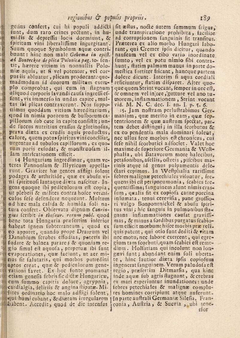 genus confert, cui hi populi addidi luat, dum raro crines pedunt, in hu- tnjdis & depreffis locis dormiunt, & fpiritum vini liberaliflime ingurgitant. Suum quoque Symbolum aquae contri¬ buunt: hinc non male Gebema in epift. <zd Bonteckoe de plica Tvlonica pag.lo* (en* tit, haerere vitium in nonnullis Polo* siiae aquis, ut (5 vel potentur, vel cor¬ pus iis abluatur, plicam producantrque- inadmodtim id duorum militum exem¬ plo comprobat, qui cum in ftagnum aliquod corporis lavandi caufa ingredi ef- lent, vix immerfo in undas capite, mul¬ tas ibi plicas contraxerunt. Nos (iippo- iiimus quoddam vitium haereditarium, quod in nimia pororum & bulborumca* pillorura /ub cute in capite confidit; un*> ile (uccus nutritius cralfus &glutinofus, prava diaeta ex crudis aquis productus, calore, quem potus-fpiritus vini conciliat,, urgentur ad tubulos capillorum, ex quo¬ rum poris exfudat, & monftruofam il¬ lam intiicationem efficit. *4 Hungariam ingredimur, quam ve¬ teres Pannoniam 8e Illyricum appella- runt, Graviter has gentes affligi (olent podagra & arthritide, quae ex abufu vi¬ ni fpirituofi lautaque dma nafcitUr. In* gens quogue ibi pediculorum eff copia., nt plebeii & milites contra holce vermi¬ culos fefe defendere nequeant. Multum ad haec mala calida & humida (oli na¬ tura confert. Obfervatu dignum Conrin- gtits fcribit in tbeftur. rerum pubL quod bene tota Hungaria praefertim inferior fiabeat ignem (ubterraneum , quod ex to apparet, quando prope Dr a verum vel Danubium ferobes effodias, pateris ibi fu da re & balnea parare i & quoniam re¬ gio fimul eff aquofa, perpetuae ibi funt evaporationes, quae faciunt, nt aer mi¬ nus fit falutaris, qui morbos putredini aptos creat, quas pediculorum gene¬ rationi favet. Ex hoc fonte ptoma.nat etiam genefis febris fle didaeHungaricae, cura funimo capitis dolore, agrypma, cardialgia, deliriis & angina ffipatae. Mi- iites ordinario hoc malo adfiigi folent, qui humi cubant, &diaetam irregularem feibent* Accedit, quod de die intenfus fit aedus, node autem fummum frigus^ unde transpiratione prohibita, facilior, ad corruptionem fanguinis fit tranfitqs* Praeterea ex alio morbo Hungari labo» rant, qui Cremer ipfis dicitur, quando naufeam vel ex cibo vario inordinate, fumto, vel ex potu nimio fibi contra¬ hunt, (fatim palmam manus in parte do» meffica fortiter fricant, haneque partem dolere dicunt. Interim fi aqua eordiali reficiuntur, (fatim di (paret. Alter quo- ; que quem Striat vocant, femper in ore eff, & omnem vel iffore,gutture vel ano tu¬ morem, inflammationem , Strint vocant vid. M. N, C. dec. I. ari. L p. 6. 15» Jam noffram perluffrabimus Ger¬ maniam, quae merito in eam, quae fep- tentrionem quae auffrum (pedat, par¬ tem debet diftingui; in illa fcorbutus 8c ex eo pendentia mala dominari (oleat, nec ullus fere morbus eff chronicus, cui fefe nihil fcorbutici ad faciet. Valet hoc maxime de fuperiore Germania Bc Weff> phalia, ubi Batavorum more halecibus, petalonibiis,afeiiis> offreis, pifeibus ma¬ rinis atque id genus pulpamentis dele** dari cepimus. In Weffphalia rariffime febres malignae petechiales viduatur, fre¬ quens ibi eff peripneumonia , fcabies fre- quentiffima* fanguinem aiunt nimis cras- funi, qualis fit ex copiofa carne porcina infumata, tenui cerevifia, pane groffio»* ri vulgo Bonpotirnickel fte abufu (.p i ri¬ tus vini,* hic (anguis in pulmonibus ffa«: gnatis inflammationes caufat gravi (fi¬ nias, & minus a fordibus purgatus fcabio- fu m efficit morbum: hifce morbis prae rei i* quis patent, qui otio funt dediti 8c vitam nec motu, nec labore exercent , qui egre¬ gium tam fcorbuthquam fcabiei cft reme¬ dium . Holfatiam qui incolunt non lon¬ gaevi funt; abundant enim foli uberta¬ te , hinc lautior diaeta ipfis copiofum ingenerat fanguinem. Verum paludofaefl regio, praefertim Ditmarfia , qua hinc inde aquae (ub agris (fagnant, & crebras ex mari experiuntur inundationes: unde febres petechiales & malignae complu¬ res homines corripiunt atque auferunt- fn parte auflrali Germaniae Silefia, Fran- conia, Auflria, & Suevsa 5 ,.ubi tene*