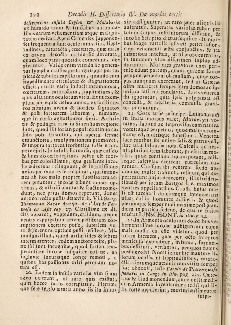 iefcripthtie infula Ceylon O* Malabaria es humido anno & trudibus autumna¬ libus earum vehementiam atque maligni¬ tatem derivat. Apud Crinenfes Japponen* fes frequentia funtoculorum vitia, lippi¬ tudines , catarada , caecitates, quae mala ex oryza decoda calide fic devorata, quam loco panis quotidie comedunt , de¬ rivantur . Valde enim vilcida fic genera¬ tur lympha cralfusque iangms,qui per tu¬ nicas & tubulos capillorum , quando cum impedimento circulatur & Aagnationem efficit joculis varia inducit incommoda , coecitatem, cataradam, lippitudines, & quae alia funt oculorum vitia. Et ut exem¬ plum ab equis defirmamus, ex facili cce- cos nimium avena & hordeo faginatos & poft fortiorem laborem , mmiam- que in curiu agitationem fieri. Arthri¬ tis & podagra ram in Sinendum regione lunt, quod illi forlan populi continuo ca® lido potu fruantur, qui aperta fervat emundoria, tranipirationem promovet, Zc impura tartarea fcorbutica falia e cor* pore ejicit. In infula Formofa, quae calido & humido coelo tegitur 3 pellis elt mor¬ bus periculofiffimus , qua grafiante ineo» lae sedes luas relinquunt , & injaltiffimos aviosque montes fe recipiunt , qui immu- nes ab hoc malo propter fubtiliorem ac¬ rem putantur: incolas bibunt aquas op¬ timas, & nilnifi plantas 8c fruduscome¬ dunt, nec prius domos repetunt, donec aerecorredo peftis defaevierit. Vid.Georg. Tfamanaa Zaear duript. de V hU de For¬ mofa en ^Afie cap. 27. Clariffime ex di¬ ctis apparet, vappidum,-calidum, neque ventis expurgatum aerem peltiferam cor¬ ruptionem excitare polfe, fubtilem ve¬ ro &'ferenum optime pefti refiftere. Mi¬ randum illud, quod arthritides & febres intermittentes, eodem audore tefte, pla¬ ne ibi funt incognita?, quod forfan tem¬ perantiam incolae infigniter colant, ab ingluvie luxuriaqtie longe remoti , a quibus has paffiones oriri perquam no¬ tum e It, 20. Eadem in infula vario!# vim fuam adeo exferunt , ut raro quis exi/tat, quin hocce malo corripiatur. Plerum* que fere tertio aetatis ann© iis ita inno¬ xie adfliguntur, ut raro puer aliquis iis auferatur. Superatas variolas rubor per totum corpus re/titutorum diffufus, & incolis Schiptio didus lequitur. Is mor- bus longe variolis iplis elt pericuiofior, cum vehementi altu conjundus, & ita infantibus infeltus, ut ni prohecurentur, in fummum vitae diferimen lapius ad¬ ducuntur. Mulieres graviore cum peri¬ culo eduat partum, quam quidem Euro- pea puerperae eam ob cauflam , quod cor¬ pus nunquam exerceant, fed ut Graecae olim mulieres femper intra domos ac in¬ teriora latitent conclavia. Lues venerea ibi ignoratur, quia ipfis polygamia eff concefia, & adulteria commilfa gravi¬ ter puniuntur. . 2I* Goae urbe principe Lufitanorum in India morbus valet, Mordexyn vo¬ catus, lubitus ac improvifuscura naufea vomituque perpetuo, quod malum com¬ mune dt, muItisque funeftum. Venerea lues morbus ibi univerfaiis 8e patrius eft, fine ulla infami® nota. Calculo ac her¬ nia plurimi item laborant, pr^fertim ma¬ riti, quod continuo aquam potant, mil- leque lafcivias exercent cuticulam cu¬ rantes. C rallum ibi ventrem ice do ab¬ domine multi trahunt, reliquis,qui ex¬ pertes lunt hujus dedecoris , illis irriden- tibus per jocum Barigos i. e, maximos ventres appellantibus. Caufia hujus ma- li efl facchari dulciumque intemperans ufus, cui hi homines adfueti, & quod plerumque iemper nudi maxime ooft pran. dium in porticu fedent, de qua re fufius tradat LINSCHONT./» itin.p.44. 2 2.In Armenia oculorum doloribus ve¬ li e menti ih me incolae adfiigunturj cujus mali caufia ea efie videtur, quod per totam hiemem, quas per odo integros menlesibi extenditur, infumo, fornaci» bus defiituti, verfantur, per quos fumtts posfit evolvi. Nocet igitur hic maxime il¬ iorum^ oculis, ut lippitudinibus, catara- cHs aiiorumque acidulorum vitiis femper fine oonoxii, tefie Cnrolo de ‘Pidcenztnif* fionario in Congo in itin. pag 237. Caete- rum & illud monendum,quod nulli medi¬ ci in Armenia inveniantur; fed fi qui il¬ lis forte appulerint, maximi adlimentur fufpi-