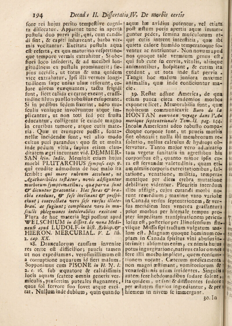fore rei hujus perito tempeftive cogni¬ ta diffecatur. Apparent tunc in aperta puftula duo parvi pili, qui, cum candu di fint, & capiti inhaereant, barba ver¬ mis vocitantur. Excitata puftula aqua eft referta, ex qua matutino vefpertino* que tempore vermis extrahitur. Si obe- fiori loco infedent, dc ad membri Ion» gittxdinem ex puftula prominuerit; fe- pius accidit, ut totus &r una quidem vice extrahatur. Ipfi ilii vermes longi¬ tudinem faepe unius ulnse referunt, co¬ lote nivem exaequantes, ta&u frigidi funt, licet calida ex carne exeant, craffi- tudine filum p a ullo robuftius exfuperant. Si in pedibus fedem fixerint, adeo mu- ficulis venisque involvuntur atque im¬ plicantur, ut non toti fed per frufta educantur , colligente (e exinde magno in cruribus tumore, atque cutis mate¬ ria. Quae ut erumpere poflit, fonta- nellas incidendae funt, vel alio modo exitus puri parandus*, quo fit ut multa inde pedum vitia, iaepius etiam clau¬ ditatem aegri incurrant vid. DEM ME R- SAN Uin. Indic, Meminit etiam hujus morbi PLUTARCHUS fympof* cdp. 9* qui erudite admodum de hoc malo na Icribit: qui mare rubrum accolunt, ut lAgatbarchides teftdtur, nevis ad fliguntur morborum fymptomatibns i qua parva funt dicuntur &racontid . Hac furas & bra - chia exedunt, €T fefe inclinant & profpi- ciunt y contreflata *vero fefe rurfus illate- branl ac fugiunt; complicata vero in mu- fculis phlegmones intolerabiles excitant « Plura de hac materia legi poliunt apud WELSCHJUM in difjert.de *vena Medi- nenft apud LUDOLF. in hift. JEthiop,^ HIERON. MERCURIAL. V- L lib. 2. cap XX. *8. DraHCulorum caudam invenire res certe eft diffieilion paucis tamen ut nos expediamus, verofimillimumeft a corruptione aquarum id fieri malum. Sopponimus cum PISONE in H. If. I: 2. c. 16, fub aequatore & cal i diffini i s locis aquam fcatere omnis generis ver¬ miculis , piaefertim puteales ftagnantes, quos fol fervore fuo fovet atque exci ut. Nullum inde dubium, quin quando •» aquse hae avidius potentur, vel etiam poft aeftum poris apertis aquae immer¬ guntur pedes, femina mufculorum at¬ que cutis intrent interfinia, qax ibi quieta calore humido temperatoqxie fo¬ ventur ac nutriuntur. Non novum apud nos quoque tale vermium genus eft, qui fub cute /n cervis, vitulis, aliisque animantibus, hofpitant , fte cutim ita exedunt , ut tota inde fiat pervia * Tangit hoc malum juniora maxime animalia, qusg inde conficiuntur ma¬ cie, 29. Reflat adhuc America, de qua etiam pauca circa endemios morbos exponere licet. Memorabilia funt, quae nobiscum communicavit Baro de Ia HONTAN nouveau *voyage dans \3M» msrique feptentrionale Tcm,IJ. pag. Incolae Americani adeo robufio compa- doque corpore funt, ut paucis morbis fint obnoxii: nulla ibi membrorum re- folutio, nullus calculus & hydrops ob- fervatur. Tanto major vero admiratio tam vegetae fanitatis in agreftibus his corporibus eft, quanto minor ipfis cu¬ ra eft fervaadse valetudinis, quam eti- asa nimiis corporis exercitationibus, fal- tatione, venatione, militia, tempera¬ mentique per diers crebra mutatione debilirarc videntur. Pleuritis interdum illos affligit, cujus curandi morbi no¬ runt remedium, maxime varo variolae in Canada verfus feptentrionem, & ver- fus meridiem lues veneiea graffantnr: prior morbos per hiemale tempus pro¬ pter impeditam tranfpirationem pericu- lofns eft, pofteriorper IJinofenfium flu-> viique MifITs fipi traclum vulgatum ma¬ lum eft. Magnam quoque hominumco- piam in Canada fpiritus vini abufusin¬ terimit: abfumtusenlm, ex nimia hujus potus ingurgitatione,nativus calor omnes 11 fere illi morbo implicat, quemconfum- tionem vocant. Caeterum medicamenta non magni aeftimant, vomitoriorum & venaefe&ic nis ufum irridentes. Singulisi- autem fere hebdomadibus fudare folent,; ita quidem, ut fini & diffluentes ftidore: per aeftatem fluvios ingsediantur, &per; hiemem in nivem fe immergant. 30. In