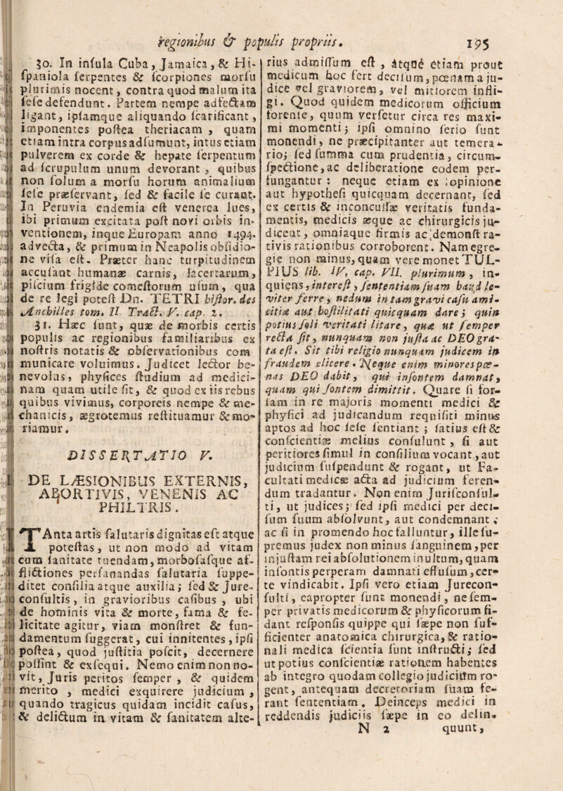 §q. In infula Cuba, Jamaica, & Hh fpaniola ferpentes 8c fcorpiones naorfu plurimis nocent, contra quod malum ita fefe defendunt. Partem nempe ad te (fiam ligant, ipfamque aliquando lcarificant, imponentes pofiea theriacam , quam etiam intra corpus adfumunt, intus etiam pulverem ex corde & hepate ferpentum ad fcrupuUim unum devorant , quibus non folum a morfu horum animalium fele praefervant, fed & facile ie curant. In Peruvia endecnia eft venerca lues, ibi primum excitata poft novi orbis in* ventionem, inque Europam anno 1494» advecla, & primum in Neapolis obfidio- ne vifa eff. Praeter hanc turpitudinem accubant humanae carnis, lacertarum, plfcium frigtde comefiorum ufum, qua de re legi poteft JDn. TETRI kijlor.des ^Ambules tom» II Trdfl. F. cap, Z. 3 f. Hsee funt, quae de morbis certis populis ac regionibus familiaribus ex noftris notatis Sz obfervationibus com rnunicare voluimus. Judicet lector be¬ nevolus, phyfices fhidiuna ad medici¬ nam quam utile .(it, 8z quod ex iis rebus quibus vivimus, corporeis nempe Sz me¬ chanicis, aegrotemus refiituamur riamur. DISSERTATIO V. DE LUSIONIBUS EXTERNIS, ABORTIVIS, VENENIS AC PHILTRIS . TAnta artis fa lutaris dignitas efc atque poteftas, ut non modo ad vitam cum lanitate tuendam, morbafafque af¬ flictiones perfioandas faiutaria fuppe- ditet confiliaatque auxilia; fcd& Jure- confultis, in gravioribus cafibus , ubi de hominis vita & morte, fama Sz fe¬ licitate agitur, viam monftret Sz fim~ damentum fuggerat, cui innitentes, ipfi poftea, quod juftitia pofeit, decernere poflint & exfequi. Nemo enim non no¬ vit , Juris peritos femper , Sz quidem merito , medici exquirere judicium , quando tragicus quidam incidit cafus, & delidlum ia vitam Sz fanitatem ake- rius admidum eft , AtqGd etiam prout medicum hoc fert decilum, pcenam a ju¬ dice vel graviorem, vel mitiorem infli¬ gi. Quod quidem medicorum officium forenie, quum verfetur circa res maxi¬ mi momenti; ipfi omnino ferio funt monendi, ne praecipitanter aut temera*, rio; fed fomma cum prudentia, circum» fpedione,ac deliberatione eodem per» fungantur : neque etiam ex iopinionc aut hypothefi quicquam decernant, fed ex certis Sz mconculfae veritatis funda¬ mentis, medicis asque ac chirurgicis ju¬ dicent, omniaque firmis ac.dcmonft ra- tivis rationibus corroborent. Narnegre¬ gie non minus, quam vere monet TUL- PIUS lib. IV, cap. VII. plurimum , in- quiqris - intere/} , fententiam fuam ba;;d le¬ viter ferre, nedum in tam gravi cafn ami¬ citia aut boftilitati quicquam dare; quin potius/qI i veritati litare, qua ut fempev rebiti fit, nunquam non jnftaac DEOgra- taeft. Sit tibi religio nunquam judicem it% fraudem elicere FJgeque enim minorespce- nas DEO dabit, qui iri fontem damnat, quam qui fontem dimittit. Quare fi for¬ iam in re majoris momenti medici & phy fici ad judicandum reqnifki minuas aptos ad hoc iefe fentiant ; fatips eSISz confidentias melius confulunt , fi aut perit iores fimiil in confiiium vocant,aut judicium fufpeadunt Sz rogant, ut Fa¬ cultati medi ese a£la ad judicium feren¬ dum tradantur. Non enim Jurifconful- ti, ut judices; fed ipfi medici per deci- f«m fu una abfblvunt, aut condemnant v ac fi in promendo hoc falluntur, ille lu- premus judex non minus fanguinem,per mjuftam rei abfolutionem inultum, quam inibatis perperam damnati eflfufum,cer¬ te vindicabit. Ipfi vero etiam Jurecon- fuiti, eapropter fimt monendi, nefem- per privatis medicorum Sz phy fi eorum fi¬ dant refponfis quippe qui faepe non fuf- ficienter anatomica chirurgica, Sc ratio¬ nali medica fidentia funt inftru&i; fed ut potius confidentiae ratioaem habentes ab integro quodam collegio judicittm ro¬ gent, antequam decretoriam fuam fe¬ rant fententiam. Deinceps medici in reddendis judiciis faepe in eo dei in* N 2 quunt,