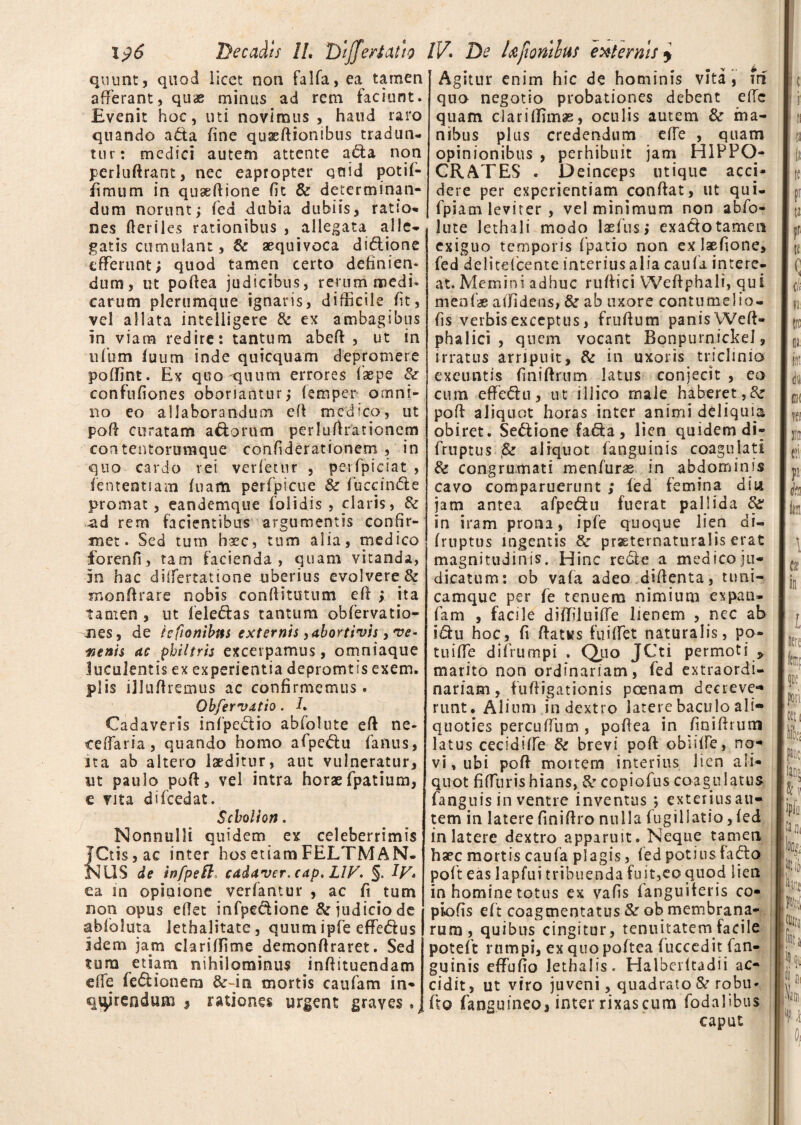 qnunt, quod licet non fa 1 fa, ea tamen afferant, qu<£ minus ad rem faciunt. Evenit hoc, uti novimus , haud raro quando a6ta fine quxftionibus tradun¬ tur: medici autem attente a6ta non perluftrant, nec eapropter quid potif- fimum in quaedione fit & determinan¬ dum norunt; fed dubia dubiis, ratio* nes fteriles rationibus , allegata alle¬ gatis cumulant, & aequivoca di&ione efferunt; quod tamep certo definien¬ dum, ut podea judicibus, rerum medi¬ carum plerumque ignaris, difficile fit, vel allata intelligere & ex ambagibus in viam redire: tantum abed , ut in ufbm futim inde quicquam depromere poffint. Ex quo-quum errores (sepe & confufiones obonantur; (emper omni¬ no eo allaborandum ed medico, ut pod curatam a&orum perludrationcm contentoruraque confiderationem , in quo cardo rei verfemr , perfpiciat , lententiam fnam perfpicue & fuccin61 e promat, eandemque folidis , claris, & ad rem facientibus argumentis confir¬ met. Sed tum haec, tum alia, medico forenfi, tam facienda, quam vitanda, m hac differtatione uberius evolvere & Tnonftrare nobis conftitutum ed ; ita tamen , ut lele&as tantum obfervatio- nes, de icfionibns externis, abortivis, ve* menis ac philtris excerpamus, omniaque luculentis ex experientia depromtis exem. piis illudiemus ac confirmemus. Obfervatio. I. Cadaveris infpe&io abfolute ed ne¬ ce da r ia , quando homo afpeblu fanus, ita ab altero laeditur, aut vulneratur, ut paulo pod, vel intra horae fpatium, e vita difcedat. Scholion. Nonnulli quidem ex celeberrimis JCtis, ac inter hos etiam FELTMAN- NUS de infpell cadaver, cap. L1V. §. Iy. ea in opinione verfantur , ac fi tum non opus edet infpe&ione & judicio de abfoluta Jethalitatc, quum ipfe effe&us idem jam clari (Time demon firaret. Sed tura etiam nihilominus indituendam ede fe&ionera &~in mortis caufam in¬ quirendum * rationes urgent graves.j Agitur enim hic de hominis vita, iri quo negotio probationes debent e(Tc quam ciariffimas, oculis autem & ma¬ nibus plus credendum ede , quam opinionibus , perhibuit jam HIPPO¬ CRATES . Deinceps utique acci¬ dere per experientiam condat, ut qui- fpiam leviter , vel minimum non abfo¬ lute lethali modo laefus; exacfotamen exiguo temporis fpatio non ex Jaefione, fed delitefcente interius alia caufa intere¬ at. Memini adhuc rudici Wedphali, qui menfas allidens, & ab uxore contumelio- fis verbis exceptus, frudum panis Wed- phalici , quem vocant Bonpurnickei, irratus arripuit, & in uxoris triclinio exeuntis finidrum latus conjecit , eo cum effe6hi, ut illico male haberet,& pod aliquot horas inter animi deliquia obiret. Se6tione fafta, lien quidem di- fruptus & aliquot (anguinis coagulati & congrumati menfuras in abdominis cavo comparuerunt ; (ed femina diti jam antea afpe&u fuerat pallida & in iram prona, ipfe quoque lien di- fruptus ingentis Se prsetematuralis erat magnitudinis. Hinc redle a medico ju¬ dicatum: ob vafa adeo didenta, tuni- camque per fe tenuem nimium expan- fam , facile diffiluiffe lienem , nec ab i&u hoc, fi datKs fuiffet naturalis, po¬ tu iffe difrumpi . Quo JCti permoti P marito non ordinariam, fed extraordi¬ nariam, fudigationis poenam deereve» runt. Alium in dextro latere baculo ali» quoties percuffutn , pofiea in finidrum latus cecidiffe & brevi pod obnffe, no¬ vi, ubi pod mortem interius lien ali¬ quot fiffuris hians, & copiofus coagulatus fanguis in ventre inventus *, exterius au¬ tem in latere finidro nulla fugillatio, (ed in latere dextro apparuit. Neque tamen haec mortis caufa plagis, fed potius -fafto poft eas lapfui tribuenda fu it,eo quod lien in homine totus ex vafis fanguiteris co- piofis eft coagmentatus & ob membrana¬ rum, quibus cingitur, tenuitatem facile poteft rumpi, ex quo poftea fuccedit fan- guinis effufio lethalis. Halberltadii ac¬ cidit, ut viro juveni, quadrato & robu- fto (anguineo, inter rixascum fodalibus caput