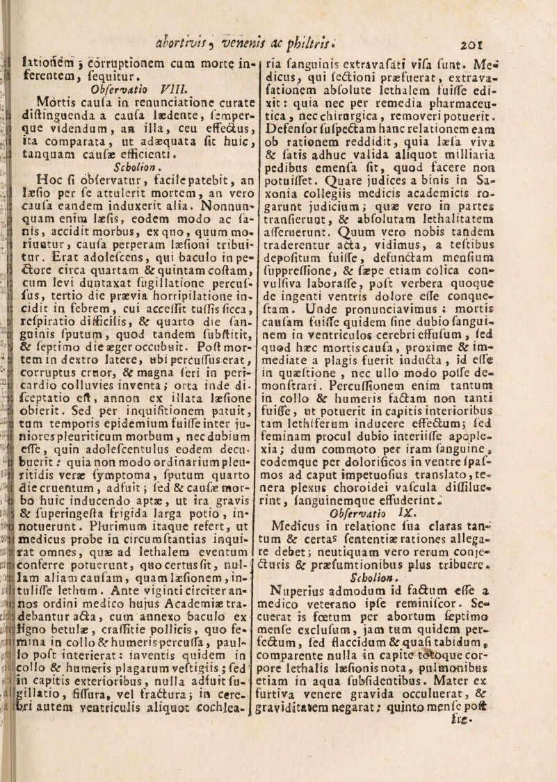 fi11otictn j corruptionem cum morte in¬ ferentem, (equitur. Obfervatio VllL Mortis caufa in renunciatione curate diftinguenda a caufa laedente, femper- que videndum, an illa, ceu effedus, ita comparata, ut adaequata (it huic, tanquam caufae efficienti. Scbolion. Hoc fi obfervatur, facile patebit, an laedo per (e attulerit mortem, an vero caufa eandem induxerit alia. Nonnum* quam enim laefis, eodem modo ac fa¬ nis, accidit morbus, exquo, qaummo. nuatur, caufa perperam laefioni tribui¬ tur. Erat adolefcens, qui baculo in pe¬ xiore circa quartam Se quintam codam, cum levi duntaxat (ligi 1 latfone percuf- fus, tertio die praevia horripilatione in¬ cidit in febrem, cui accetfit tuflisficca, refpiratio difficilis, Se quarto die fan- gdinis (putum, quod tandem fubflitk. Se feptimo die aeger occubuit. Poli mor¬ tem in dextro latere, ubi percuffus erat, corruptus eruor, Se magna (eri in peri¬ cardio colluvies inventa; orta inde di* feeptatio eft, annon ex illata iaefione obierit. Sed per inquifitionem patuit, tum temporis epidemium fuiffe inter ju¬ niores pleuriticum morbum, nec dubium effe, quin adolefcentulus eodem decu¬ buerit ; quia non modo ordinarium pleu- fitidis verae fymptoma, fputum quarto die cruentum, adfuit ; fed Se caufae mor¬ bo huic inducendo aptae, ut ira gravis 8e fuperingefla frigida larga potio, in¬ notuerunt. Plurimum itaque refert, ut medicus probe in circumftantias inqui- arat omnes, quae ad lethalera eventum ! conferre potuerunt, quo certus (it, nul¬ lam aliam caufam, quam iaefionem, tn- tuliffe iethum. Ante viginti circiter an¬ nos ordini medico hujus Academiae tra¬ debantur ada, cutn annexo baculo ex jiigno betulae, craffitie pollicis, quo fe¬ mina in collo Se humeris perculta, paul- lo poft interierat : inventis quidem in collo & humeris plagarum veftigiis ;fed in capitis exterioribus, nulla adfukfu- giiiatio, fiffura, vel fradura; in cere¬ bri autem ventriculis aliquot cochlea- ria (anguinis extravafati vifa funt. Me» dicus; qui fedioni praefuerat, extrava- fationem abfolute lethalem fuiffe edi¬ xit : quia nec per remedia pharmaceu¬ tica, necchirargica, removeri potuerit. Defenfor fufpedam hanc relationem eam ob rationem reddidit, quia laefa viva Se fatis adhuc valida aliquot milliaria pedibus emenfa fit, quod facere non potuiffet. Quare judices a binis in Sa* xonia collegiis medicis acadernicis ro¬ garunt judicium; quae vero in partes tranfieruot, Se abfolutam lethalitatem afferuerunt, Quum vero nobis tandem traderentur ada, vidimus, a teftibus depofitum fuiffe, defundam menfium fuppreffione, Se faepe etiam colica con** vulftva laboraffe, poft verbera quoque de ingenti ventris dolore etfe eonque® ftam. Unde pronunciavsmus ; mortis caufam fu i (Te quidem fine dubio fangui- nem in ventriculos cerebri effufum , (ed quod haec mortiscaufa, proxime & im¬ mediate a plagis fuerit induda , id ede in quaeftione , nec ullo modo polfe de® monftrari. Percudionem enim tantum in collo & humeris fadam non tanti fuiffe, tn potuerit in capitis interioribus tam lethiferum inducere effedum^ fed feminam procul dubio interii(Fe apdple® xia; dum commoto per iram fanguine s eodemque per dolorificos in ventre (paf» mos ad caput impetuofius translato,te¬ nera piexijs choroidei vafcula diffilue®» rint, (anguinemqtie effuderint» Obfervatio IX» Medicus in relatione fua elatas tan® tum Se certas fententiae rationes allega¬ re debet ; neutiquam vero rerum conje* duris Se praefumtionibus plus tribuere * Scbolim. Nuperius admodum id fadum effe a medico veterano ipfe reminifeor. Se« cuerat is foetum per abortum feptimo menfe exclufum, jam tum quidem per- fedum, fed flaccidum&quafitabidum9 comparente nulla in capite to^oque cor¬ pore lethalis laefionisnota, pulmonibus etiam in aqua fubfidentibus. Mater ex furtiva venere gravida occuluerat, Se graviditatem negarat; quinto menfe poft
