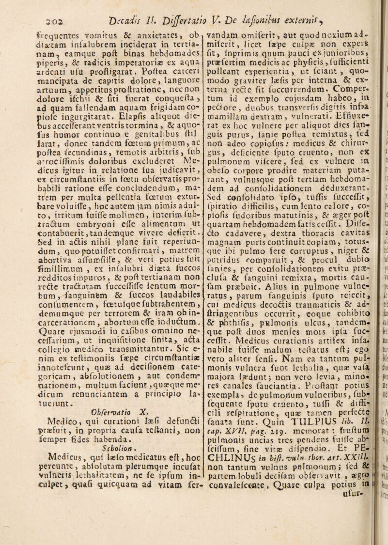 frequentes vomitus & anxietates, ob dictam infalubrem inciderat in tertia¬ nam, eamque poft binas hebdomades piperis, &• radicis imperatoriae ex aqua ardenti ulh profligarat. Pofiea carceri mancipata de capitis dolore, languore artuum, appetitus proftratiene, nec non dolore ifichii & fiti fuerat conquefia > ad quam fallendam aquam frigidamco- piofe ingurgitarat. Elapfis aliquot die¬ bus accdferaot ventris tormina , & aquo- fus humor continuo e genitalibus Oil larat, donec tandem foetum primum, ac pofiea fiecundinas, remotis arbitris, lub a^rocillimis doloribus excluderet Me¬ dicus igitur in relatione lua judicavit, ex circumftantiis in foetu obfervatispro¬ babili ratione elfe concludendum, ma¬ trem per multa pellentia foetum extur¬ bare voluifTe, hoc autem jam nimis adul¬ to, irritum fuilfe molimen, interim fiub- iradum embryoni ede alimentum ut contabuerit,tandemque vivere dederit. Sed in adis nihil plane fuit reperiun- dum, quopotuidetconfirmari, matrem abortiva aiTumdife, & veri potius fuit fimillsmum , ex tnlalubri diaeta luccos redditos impuros, & polf tertianam non rede tradatam fucceffifie lentum mor¬ bum, fanguinem & fuccos laudabiles confiumentem , fetuique fubtrahentem , dermimque per terrorem Sc iramobin- carcerationcm , abortum ede indudum. Quare ejusmodi in cafibns omnino ne- edTdrium, ut inquifitione finita, ada collegio medico transmittantur. Sic e- nim ex tefiimoniis laepe circumftantiae inootefeunt, quae ad decifionem cate- goricam , abfolutionem , aut condem¬ nationem , multum faciunt,quaeque me* •dicum renunciantsm a principio Ja* tuerunt. Obfer*v<ttio X. Medico, qui curationi Jsefi defundi praefuit, in propria caufa tefiariti, non femper fides habenda. Stbolion. Medicus, qui laelomedicatus eft ,hoc pereunte, ablblutam plerumque incufat vulneris lethalitatem, ne fe ipfum in¬ culpet > tyuafs quicquam ad vitam fer- vandam orniferit , aut quod noxium ai» miferit, -licet laepe culpas non expers fit, imprimis quum pauci ex junioribus, praefettim medicis ac phyficis, lufficienti polleant experientia, ut fciant , quo« modo graviter laefis per interna & ex¬ terna rede fit lucairrendum* Comper. tum id exemplo cujusdam habeo, in pedore, duabus transverfis digitis infe mamillam dextram , vulnerati. Effluxe* rat ex hoc vulnere per aliquot dies fan- guis purus, lanie pofiea remixtus, led non adeo copiofus; medicus & chirur* gus, deficiente fputo cruento, non ex pulmonum vilcere, fied ex vulnere in obelo corpore prodire materiam puta- rant, vulnusque poli tertiam hebdoma- dem ad conlolidationem deduxerant. Sed canfolidato ipfo, UilTis fiucceiTit, fipiratio difficilis, cum lento calore, co¬ piolis fiudoribus matutinis, & aeger poli quartam hebdomadem fatis cellit. Dilfe- do cadavere, dextra thoracis cavitas magnam puris continuit copiam, totus- que ibi pulmo fere corruptus, niger Sc putridus romparuit , & procul dubio lanies, per eonfolidationem exitu prae- clnfa 8c fanguini remixta, mortis cau- fam praebuit. Alius in pulmone vulne¬ ratus , parum fanguinis Iputo rejecit, cui medicos decodis traumaticis & ad- ftriogentibus occurrit, eoque cohibito &r phthifis, pulmonis ulcus, tandem- que poli duos menfes mors i pia fuc- ceffit. Medicus curationis artifex inia* nabile fuilfe malum tefiatus efi,* ego vero aliter fenfi. Nam ea tantum pul¬ monis vulnera funt lethalia, quae vafia majora laedunt; non vero levia, mino» res canales fauciantia. Proliant potius exempla ^ de pulmonum vulneribus, lub- fequente fipntu cruento, tulfi & diffi¬ cili relpiratione, quae tamen perfede lanata fiunt. Quin TULPIUS lib. 11. cap. XVU. pag. 219. memorat: frufiutn pulmonis uncias tres pendens fuilfe ab- lcifiTum, fine vitae dilpendio. Et PE- CHUNUS in bifi. nml» tbor. art. XXlU. non tantum vulnus pulmonum; led & partem lobuli decifiam oblervavit , aegro convalekente. Quare culpa potius in ufur» 1