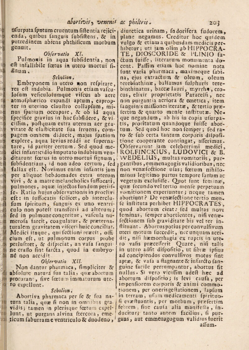 al ortivis5 veneni* ttfurpata fpuUim cruentum fiftentia rejici¬ enda, quibus (anguis fubfiffens, & ia putredinem abiens phthificum morbum genuit. Obfer vatio XL Pulmonis in aqua fubfidentia, non eft infallibile foetus in utero mortui fi* IHum« Sebo l ion „ Embryonem in utero non refpirare, res eft indubia Pulmonis etiam vafcu- lofum veficulolumque vifcus ab aere atmofiphaerico expandi aptum, eaprop¬ ter in uterino clauftro collapfum, mi¬ nus fpatium occupare, & ob id aqua fpecifice gravius in hacfubfidere, &vi ciifim, poftquam extra uterum aer gra¬ vitate & elafticitate fua irruens, com¬ pagem omnem diducit, majus fpatium explere, aqua levius reddi ac fuperna- tare, id pariter certum. Sed quod me¬ dici infanticidio imputato indubium ven¬ ditarunt foetus in utero mortui lignum,» (ubfidentiam, id non adeo certum, fed fallax eft. Novimus enim infantis jam per aliquot hebdomades extra uterum vivi , & a matre melancholica fuffocati, pulmones, aquae injedos fundum petift- fe« Ratio hujus obfervationis in proclivi eft: in (uffocatis fcilicet, ob interclu- fum fpiritum, (‘anguis ex uno ventri¬ culo non poteft transferri ad alterum,* fed in pulmone congeritur, vafc-ula nu- inerofa farcit, coagulatur, &r praeterna- turalem gravitatem vifceri huic conciliat. Medici itaque, qui fedioni oraee(t, orfi Cium eft, ut pulmonum corpus probe periuftret, &r difpiciat, an vafa (angui ne craflo fint farda, quod in embryo¬ ni non accidit Objervatio XtL Non dantur pharmaca, (impliciter & abfolute natura fua talia 5 quae abortum procurans, five fetum immaturum ute¬ ro expellunt. Scbolion, Abortiva pharmaca per fe & fua na¬ tura talia, quae fi non in omnibus gra vidisj tamen in plerisque foetum expel¬ lunt, ut purgans alvina ftercora, eme-4 ticum faburram e ventriculo & duodeno,J ac philtris • 20| diuretica urinam, fadorifera fudorecn» plane negamus. Creditur hoc quidem vulgo Sc etiam a quibusdam medicis per* hi betar;- uti jam olim ^b HIPPOCRA¬ TE, DIOSCGRIDE & PLINIO fa- dum fuilfe , lite rarum monumenta do¬ cent. Palfim etiam hoc nomine nota (uat varia pharmaca, maxtmeque fabi. na, ejus extradum 8c oleum, oleum terebinthinae, ballamus fulphuifis tere- binthinatus, baccae lauri, m.yrrht, cro¬ cus, elixir proprietatis Paracelfi, nec non purgantia acriora & emetica , item (anguinis mifiiones iterata, & tertio prae- (ertim 8c quarto men(e inftitutas. Ne¬ que negandum, ab his in copia ufurpa- tis, proritatum quandoque fui{fe abor¬ tum. Sed quod hoc nonfemper; fed ra¬ ro & fub certa tantum corporis dilpofi- tione cooperante contingat, afferimus* Obfervarunt jam celeberrimi medici, ROLFINCKIUS, LUDOVICI & B. WEDELIUS, multas vomitoriis , pur¬ gantibus ,emmenagogis validioribus, nec non vensefedione 11 fas5 fetum nihilo¬ minus legitimo partus tempore fartum ac vegetum exclufifte. Quot funt feminae, quae fecundo vel tertio menfe perpetuam vomitionem experiuntur > neque tamen abortiunt? De vensefediooetertio men« (e inftituta perhibet HIPPOCRATES, quod abortum cieat; fed multas rtovk feminas, femperabortientes, nifivens- fedionem fub graviditate bis vel ter in- ftituant. Abortuspotius perconvulfivum uteri motum (accedit, nec unquam acci* dit, nifi haemorrhagia ex ruptis in ute¬ ro vafis praecelferit Quare, nifi talis in utero adfit difpofitio, ut fibras ipfius ad concipiendos convulfivos motus fint aptae, & vafa a fiagnante & infardo fan- guine facile perrumpantur, abortus fit nullus. Si vero yiciifim adeft haec ad abortum dilpofitio; is levi caufa, per impenfiorem corporis animi commo¬ tionem, per onerisgeftationem, lapfutn in terram, ufum medicamenti fpirituo- fi exseftuantis, per morbum, prefertim febrem, fine caufa alia manifefta , in. duciturr tanto autem facilius, fi pur¬ gans, aut emmenagogum validius fuerit alium.