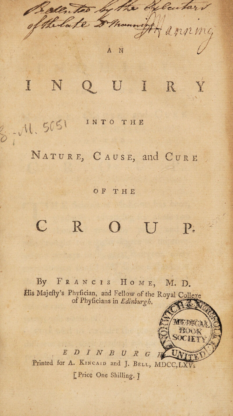 Sl. 5( r | I N T O T H E it?# Nature, Cause, and Cure OF THE C R O U P- By Francis Home, M. Dw His Majefty’s Phyfician, and Fellow of the Royal Qolle of Phyiidans in Edinburgh* , E D I N B U R G pointed for A. Kincaid and J. Bell, MDCC^LxVi £ Price One Shilling, ]