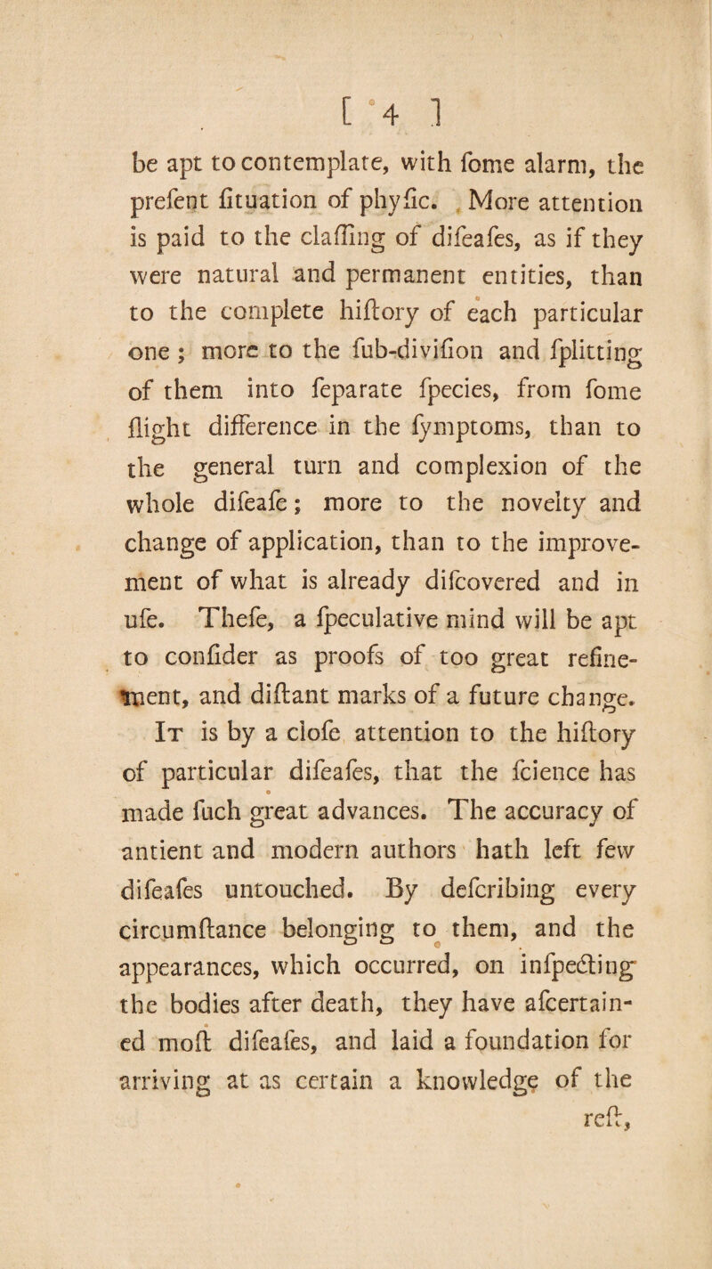 be apt to contemplate, with feme alarm, the prefect fituation of phyfic. More attention is paid to the chaffing of difeafes, as if they were natural and permanent entities, than to the complete hiftory of each particular one ; more to the fub-divifion and fplitting of them into feparate fpecies, from fome flight difference in the fymptoms, than to the general turn and complexion of the whole difeafe; more to the novelty and change of application, than to the improve¬ ment of what is already difeovered and in ufe. Thefe, a fpeculative mind will be apt to confider as proofs of too great refine¬ ment, and diftant marks of a future change. It is by a ciofe attention to the hiftory of particular difeafes, that the fcience has e made fuch great advances. The accuracy of antient and modern authors hath left few difeafes untouched. By deferibing every circumftance belonging to them, and the appearances, which occurred, on infpedting the bodies after death, they have afeertain- a ed moft difeafes, and laid a foundation for arriving at as certain a knowledge of the reft, 41