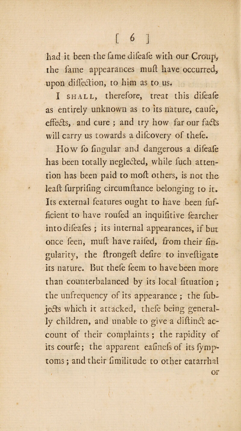 had it been the fame difeafe with our Croup* the fame appearances mud have occurred* upon diffedtion, to him as to us. I shall, therefore, treat this difeafe as entirely unknown as to its nature, caufe, effects, and cure ; and try how far our fadts will carry us towards a difeovery of thefe. flow fo Angular and dangerous a difeafe has been totally negledted, while fuch atten¬ tion has been paid to moft others, is not the leaf: furprifing circumflance belonging to it. Its external features ought to have been fuf- ficient to have roufed an inquiAtive fearcher intodifeafes; its internal appearances, if but once feen, muft have railed, from their An¬ gularity, the ftrongeft deAre to inveftigats its nature. But thefe feem to have been more than counterbalanced by its local Atuation ; the unfrequency of its appearance ; the fob- jedts which it attacked, thefe being general¬ ly children, and unable to give a diftindt ac¬ count of their complaints; the rapidity of itscourfe; the apparent eafinefs of its lyrnp- toms; and their Amilitude to other catarrhal or