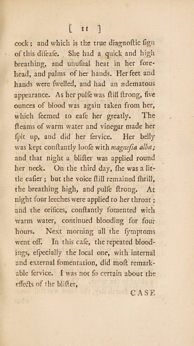 cock ; and which is the true diagnoftic fign * of this difeafe. She had a quick and high breathing, and unufual- heat in her fore¬ head, and palms of her hands. Her feet and hands were fwelied, and had an edematous appearance. As herpuhewas ftillftrong, five ounces of blood was again taken from her, which feemed to eafe her greatly. The fleams of warm water and vinegar made her fpit up, and did her fervice. Her belly was kept conftantly loofe with magnejla alba; and that night a blifler was applied round her neck. On the third day, flue was-a lit¬ tle eafier ; but the voice ftill remained fhrili, the breathing high, and pulfe ftrong. At night four leeches were applied to her throat ; and the orifices, conftantly fomented with warm water, continued blooding for four hours. Next morning all the fymptoms went off. In this cafe, the repeated bleed¬ ings, efpecially the local one, with internal and external fomentation, did mod remark¬ able lervice. I was not fo certain about the effeefts of the blifter, CASE