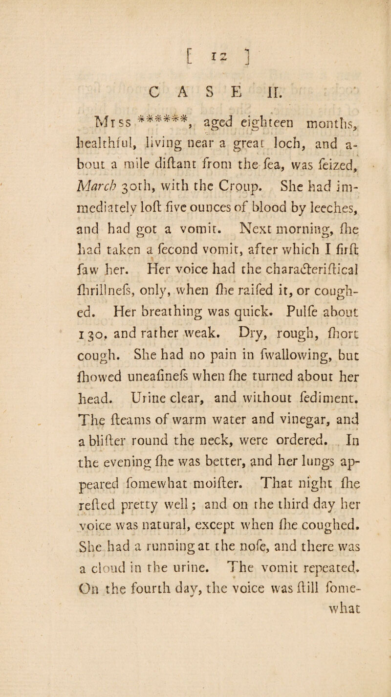 CAS E IF. 1 > : healthful, living near a great loch* and a- bout a mile diftant from the fea, was feized, March 30th, with the Croup. She had im- mediately loft five ounces of blood by leeches, and had got a vomit. Next morning, fhe had taken a fecond vomit, after which I firft faw her. Her voice had the characderiftical flirillnefs, only, when fhe raifed it, or cough¬ ed. Her breathing was quick. Pulfe about 1 30, and rather weak. Dry, rough, fhorc cough. She had no pain in fwallowing, but fhowed uneafinefs when fhe turned about her head. Urine clear, and without fediment. The fleams of warm water and vinegar, and ablifter round the neck, were ordered. In the evening flic was better, and her lungs ap¬ peared fomewhat moifter. That night fhe reded pretty well; and on the third day her voice was natural, except when fhe coughed. She had a running at the nofe, and there was a cloud in the urine. The vomit repeated. On the fourth day, the voice was dill fome¬ what