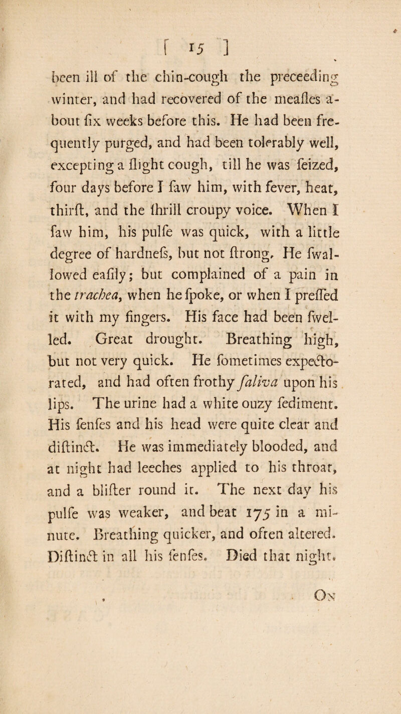 * r ] % been ili of the chin-cough the preceeding winter, and had recovered of the mealies a- bout fix weeks before this. He had been fre¬ quently purged, and had been tolerably well, excepting a flight cough, till he was feized, four days before I faw him, with fever, heat, thirft, and the ihrill croupy voice. When I faw him, his pulfe was quick, with a little degree of hardnefe, but not ftrong. He fwal- lowedeafily; but complained of a pain in the trachea, when hefpoke, or when I prefled it with my fingers. His face had been fwel- ■ .» > led. Great drought. Breathing high, but not very quick. He fometimes expecto¬ rated, and had often frothy faliva upon his lips. The urine had a white ouzy fediment. His fenfes and his head were quite clear and diftinct. He was immediately blooded, and at night had leeches applied to his throat, and a blifter round it. The next day his pulfe was weaker, and beat 175 in a mi¬ nute. Breathing quicker, and often altered. Diftind in all his fenfes. Died that night. , • On