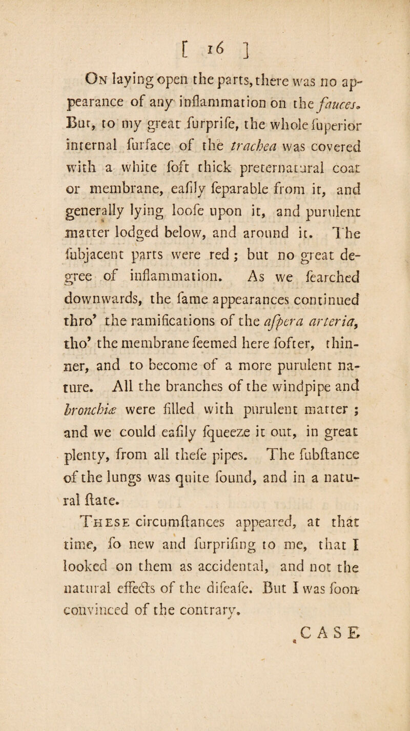On laying open the parts, there was no ap¬ pearance of any inflammation on the fauces. But, to my great furprife, the wholefuperior internal furface of the trachea was covered with a white foft thick preternatural coat or membrane, eafily feparable from it, and generally lying loofe upon it, and purulent matter lodged below, and around it. The fubjacent parts were red ; but no great de¬ gree of inflammation. As we fearched downwards, the fame appearances continued thro’ the ramifications of the afpera arteria, tho’ the membrane feemed here fofter, thin¬ ner, and to become of a more purulent na¬ ture. All the branches of the windpipe and bronchia were filled with purulent matter ; and we could eafily fqueeze it out, in great plenty, from all thefe pipes. The fubftance of the lungs was quite found, and in a natu¬ ral ftate. These circumftances appeared, at that time, fo new and furprifing to me, that I looked on them as accidental, and not the natural effects of the difeafe. But I was fooa convinced of the contrary. CASE «