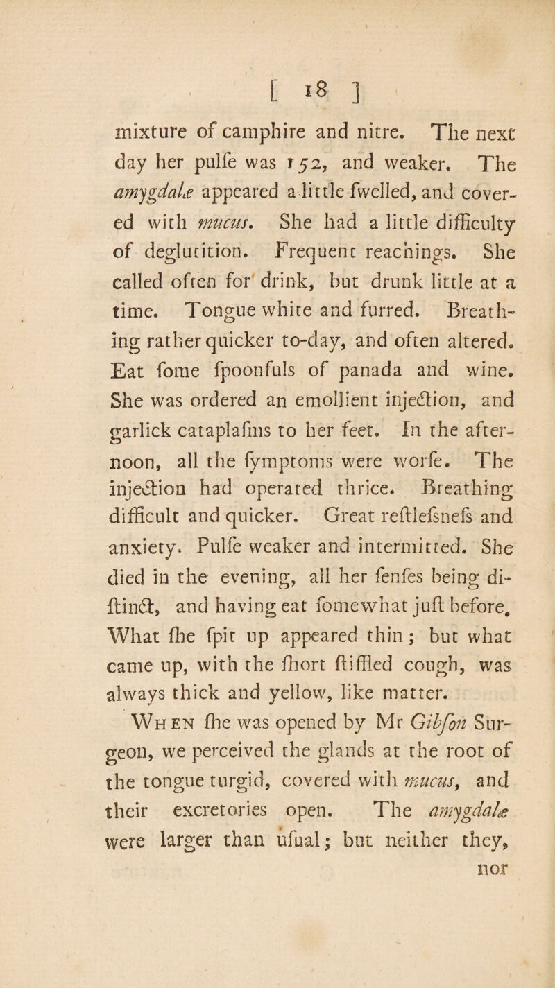 mixture of camphire and nitre* The next day her pulfe was 152, and weaker* The amygdala appeared a little fwelled, and cover¬ ed with mucus. She had a little difficulty* of deglutition. Frequent Teachings. She called often for drink, but drunk little at a time. Tongue white and furred. Breath¬ ing rather quicker to-day, and often altered. Eat fome fpoonfuls of panada and wine. She was ordered an emollient injection, and garlick cataplafms to her feet. In the after¬ noon, all the (ymptoms were worfe. The Injection had operated thrice. Breathing difficult and quicker. Great reftlefsnefs and anxiety. Pulfe weaker and intermitted. She died in the evening, all her fenfes being di- ftin£t, and having eat fomewhat juft before. What fhe fpit up appeared thin; but what came up, with the fhort ftiffled cough, was always thick and yellow, like matter. When (tie was opened by Mr Gibfon Sur¬ geon, we perceived the glands at the root of the tongue turgid, covered with mucus, and their excretories open. The amygdala were larger than ufual; but neither they. nor