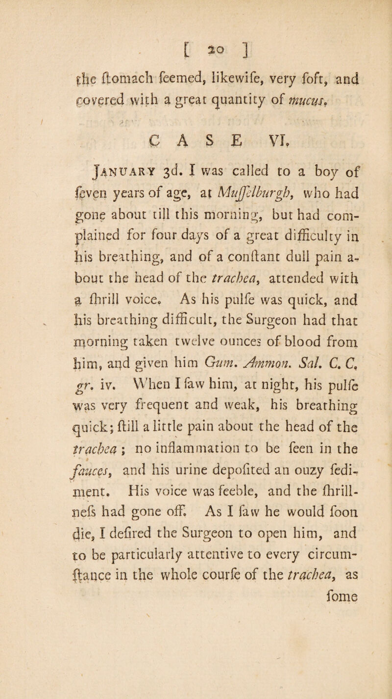 ghe ftomach feemed, likewife, very foft, and covered with a great quantity of mucus, CASE Vfr January 3d. I was called to a boy of fcven years of age, at MuJJelburgb, who had gone about till this morning, but had com¬ plained for four days of a great difficulty in his breathing, and of a conftant dull pain a~ bout the head of the trachea, attended with a flirill voice* As his ptilfe was quick, and his breathing difficult, the Surgeon had that morning taken twelve ounces of blood from him, and given him Gum. Ammon. Sal. C. C, gr. iv. When Ifaw him, at night, his pulfe was very frequent and weak, his breathing quick; frill a little pain about the head of the trachea ; no inflammation to be feen in the fauces, and his urine depoflted an ouzy fedi- ment. His voice was feeble, and the fririll- nefs had gone off. As I faw he would foon die, I defired the Surgeon to open him, and to he particularly attentive to every circum¬ stance in the whole courfe of the trachea, as fome