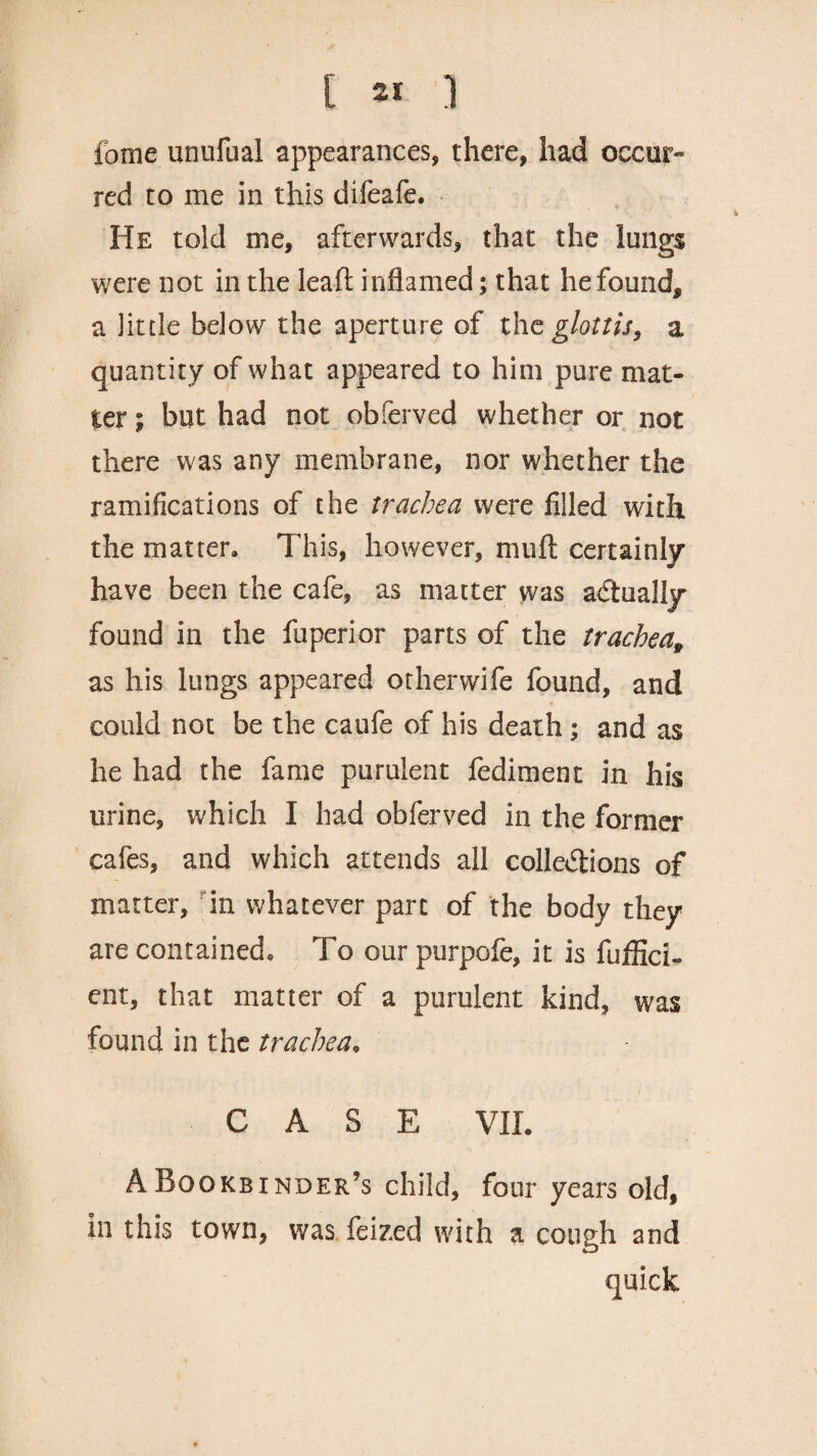 [ « ] fome unufual appearances, there, had occur¬ red to me in this difeafe. He told me, afterwards, that the lungs were not in the lead inflamed; that he found, a little below the aperture of thc glottis3 a quantity of what appeared to him pure mat¬ ter i but had not obferved whether or not there was any membrane, nor whether the ramifications of the trachea were filled with the matter. This, however, mu ft certainly have been the cafe, as matter was actually found in the fuperior parts of the trachea^ as his lungs appeared or her wife found, and could not be the caufe of his death; and as he had the fame purulent fediment in his urine, which I had obferved in the former cafes, and which attends all colle&ions of matter, in whatever part of the body they are contained. To our purpofe, it is fuflich ent, that matter of a purulent kind, was found in the trachea, CASE VII. A Bookbinder’s child, four years old, in this town, was feized with a cough and quick