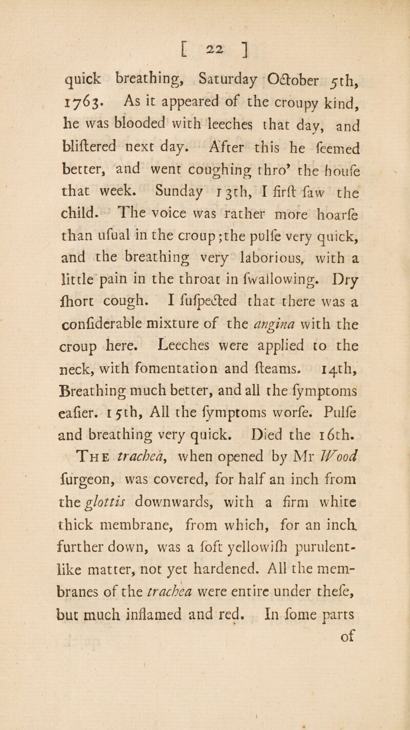 quick breathing, Saturday Oftober 5th, 1763. As it appeared of the croupy kind, he was blooded with leeches that day, and bliltered next day. After this he feemed better, and went coughing thro’ the houfe that week. Sunday 13th, I firft faw the child. The voice was rather more hoarfe T l than nfual in the croup ;the pulfe very quick, and the breathing very laborious, with a little pain in the throat in fwallowing. Dry fhort cough. I fiifpedted that there was a confiderable mixture of the angina with the croup here. Leeches were applied to the neck, with fomentation and fleams. 14th, Breathing much better, and all the fymptoms eafier. 15th, All the fymptoms worfe. Pulfe and breathing very quick. Died the 16th. The trachea, when opened by Mr Wood furgeon, was covered, for half an inch from tht glottis downwards, with a firm white thick membrane, from which, for an inch further down, was a loft yellowifh purulent- like matter, not yet hardened. All the mem¬ branes of the trachea were entire under thefe, but much inflamed and red. In fome parts of 1