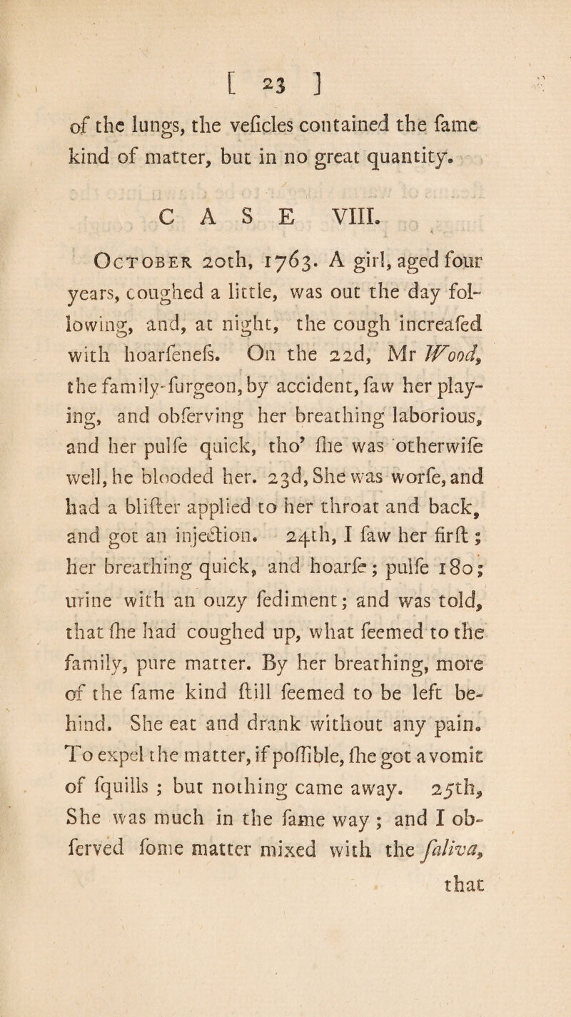 of the lungs, the veficles contained the fame kind of matter, but in no great quantity. CASE VIII. * October 20th, 1763. A girl, aged four years, coughed a little, was out the day fol¬ lowing, and, at night, the cough increafed with hoarfenefs. On the 22d, Mr Wood\ the family-furgeon, by accident, faw her play¬ ing, and obferving her breathing laborious, and her pulfe quick, tho9 (he was otherwife well, he blooded her. 23d, She was worfe, and had a blifter applied to her throat and back9 and got an injection. 24th, I faw her fir ft ; her breathing quick, and hoarfe; pulfe 180; urine with an oozy fed intent; and was told, that (he had coughed up, what feemed to the family, pure matter. By her breathing, more of the fame kind ft ill feemed to be left be¬ hind. She eat and drank without any pain. To expel t he matter, if poffible, (lie got a vomit of fquills ; but nothing came away. 25th, She was much in the fame way ; and I ob- ferved feme matter mixed with the faliva, that