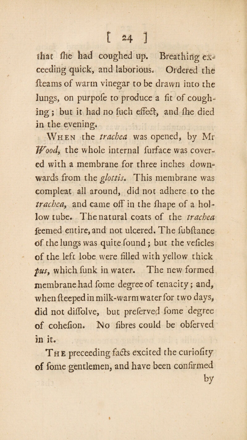 that fhe had coughed up. Breathing ex¬ ceeding quick, and laborious. Ordered the fleams of warm vinegar to be drawn into the lungs, on purpofe to produce a fit of cough¬ ing ; but it had no fuch effe£t, and fhe died in the evening;. When the trachea was opened, by Mr Wood, the whole internal furface was cover- ed with a membrane for three inches down¬ wards from the glottis. This membrane was compleat all around, did not adhere to the trachea, and came off in the fhape of a hol¬ low'tube. The natural coats of the trachea feemed entire,and not ulcered. The fubftance of the lungs was quite found; but the vehicles of the left lobe were filled with yellow thick fus, which funk in water. The new formed membrane had fome degree of tenacity; and, when ffeeped in milk-warm water for two days, did not diffolve, but preferved fome degree of cohefion® Islo fibres could be obferved in it. The preceedingfacts excited the curiofiry of fome gentlemen, and have been confirmed by