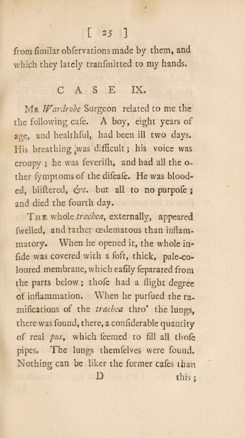 from fimilar obfervations made by them, and which they lately tranfmitted to my hands® CASE IX* Mr Wardrobe Surgeon related to me the the following cafe. A boy, eight years of and healthful, had been ill two days® His breathing .was difficult; his voice was croupy ; he was feverifh, and had all the o- ther iymptomsof thedifeafe. He was blood¬ ed, bliftered, &c. but all to no purpofe ; and died the fourth day® The whole trachea, externally, appeared fwelled, and rather (Edematous than inflam¬ matory. When he opened it, the whole in- fide was covered with a foft, thick, pale-co¬ loured membrane, which eafiiy feparated from the parts below; thofe had a flight degree of inflammation. When he purfued the ra¬ mifications of the trachea thro’ the lungs, there was found, there, a confiderable quantity of real pus, which Teemed to fill all thofe pipes. The lungs themfelves were found. Nothing can be liker the former cafes than D this |