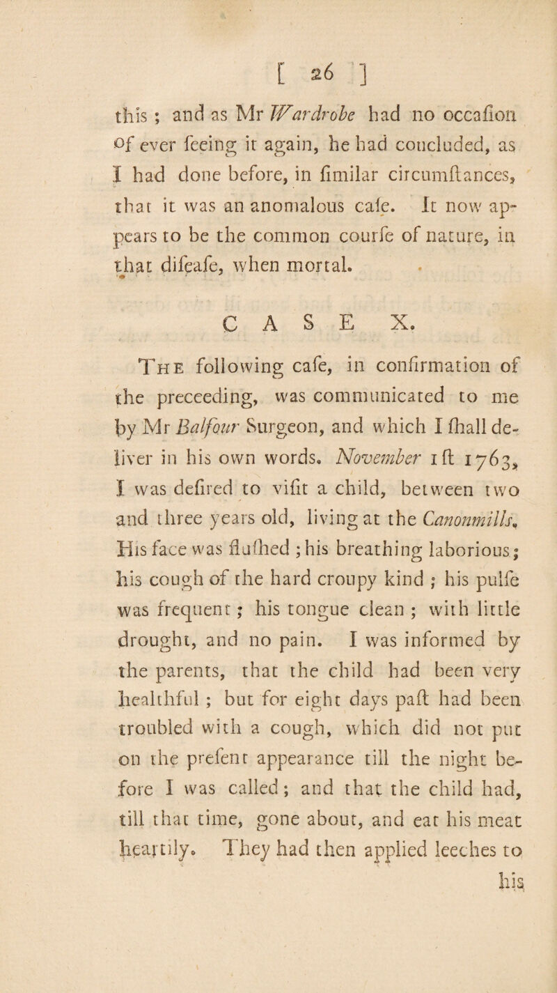 this ; and as Mr Wardrobe had no occafion of ever feeing it again, he had concluded, as I had done before, in fimilar circumftances, that it was an anomalous cale. It now ap¬ pears to be the common courfe of nature, in that difeafe, when mortal. • ■ CASE X. The following cafe, in confirmation of the proceeding, was communicated to me by Mr Balfour Surgeon, and which I fhall de¬ liver in his own words. November ift 1763, I was defired to vifit a child, between two and three years old, living at the Canonmills„ His face was iiufhed ;his breathing laborious; his cough of the hard croupy kind ; his pulfe was frequent; his tongue clean ; with little drought, and no pain. I was informed by the parents, that the child had been very healthful ; but for eight days pad had been troubled with a cough, which did not put on the prefent appearance till the night be¬ fore I was called; and that the child had, till that time, gone about, and eat his meat heartily. 1 hey had then applied leeches to his