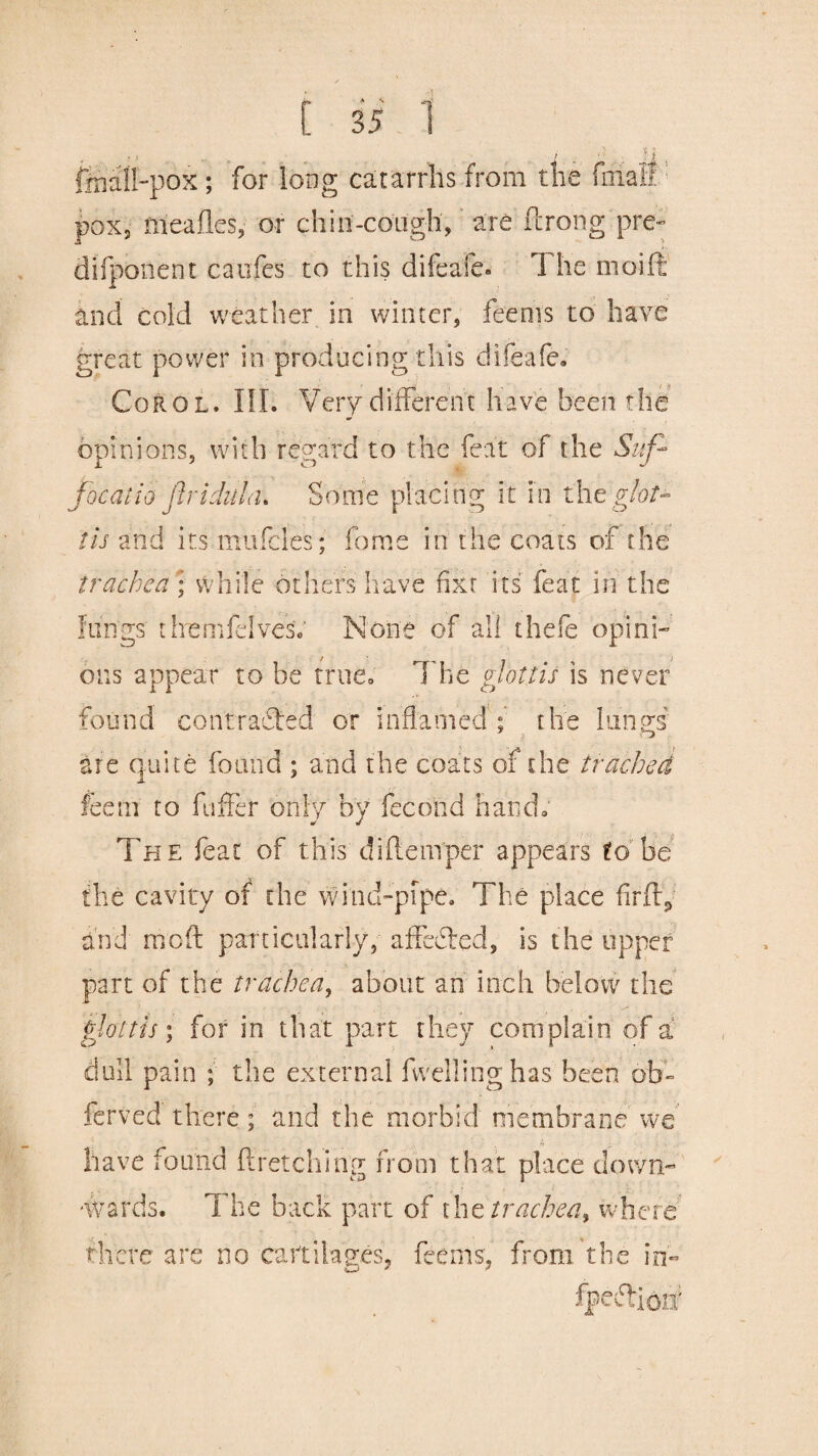 , • f . . f _ ' O . ; : i. , ffiall-pok; for long catarrhs from the final! pox, meafles, or chin-coiigh, are ftrong pre- difponent caufes to this difeafe* 1 he moift and cold weather in winter, feenis to have great power in producing this difeafe* Coro l. III. Very different have been the opinions, with regard to the feat of the Suf* jocaiio firidula. Some placing it in the glot¬ tis and its mufcles; fome in the coats of the trachea ; while others have fixt its feat in the lungs themfdvesV None of all thefe opini¬ ons appear to be true* The glottis is never found contracted or inflamed; the lungs are quite found ; and the coats of the trachea fee in to fuffer only by fecohd hand* The feat of this di {temper appears to be the cavity of the wind-pipe. The place firfty and moft particularly, affedted, is the upper part of the trachea, about an inch below the glottis; for in that part they complain of a dull pain ; the external fwellinghas been ofa~ ferved there; and the morbid membrane we have found ftretching from that place clown- -wards. The back part of the trachea^ where there arc no cartilages, feems, from the in'- •|~r> a' 0* J '