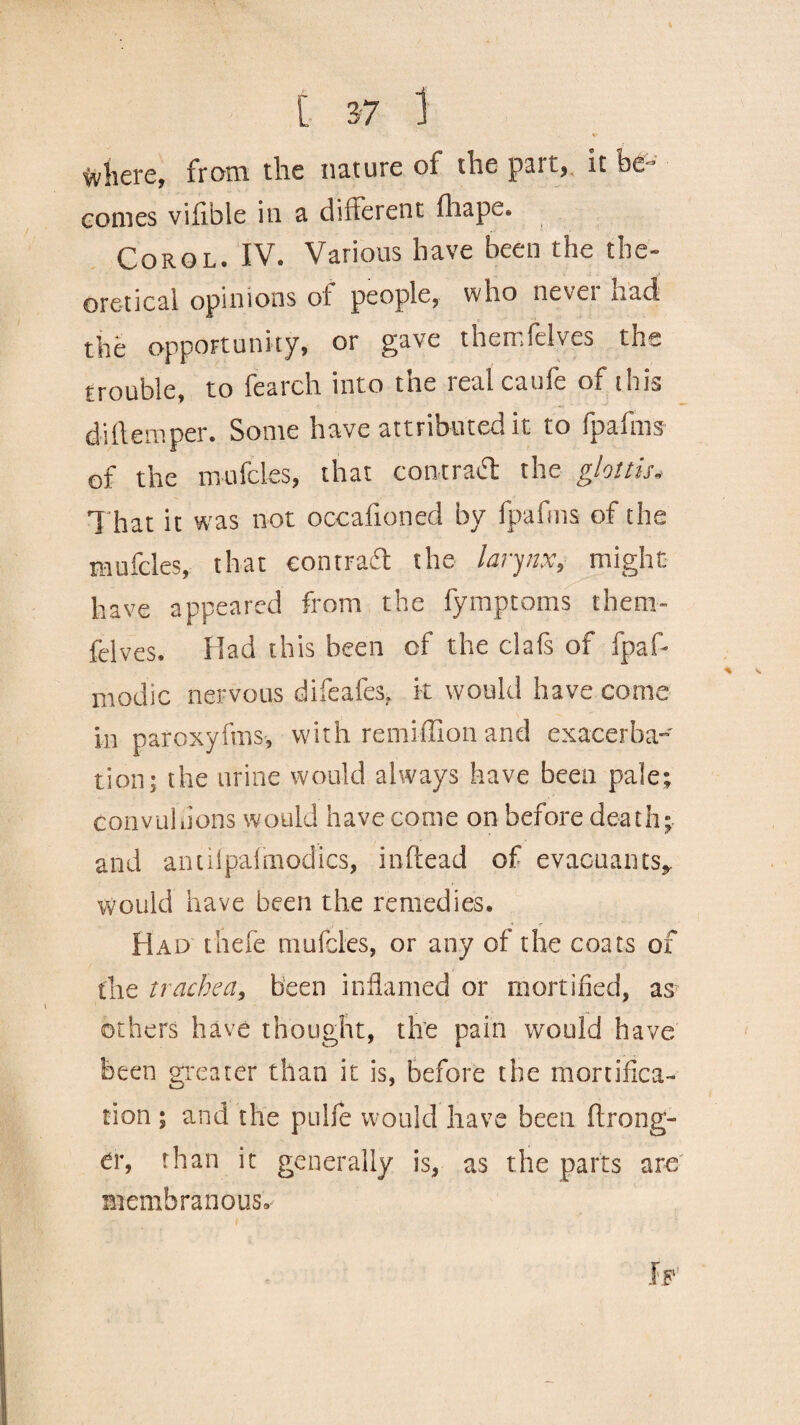 where, from the nature of the pair, it be™ eomes vififale in a different fhape. Corol. IV. Various have been the the¬ oretical opinions ot people, who never had the opportunity, or gave themfelves the trouble, to fearch into the real caufe of this diftemper. Some have attributed it to fpafms of the mufcles, that contract: the glottis. That it wras not occafioned by fpafms of the mufcles, that contract the larynx, might have appeared from the fymptoms them- felves. Had this been of the clafs of fpafi* modic nervous difeafes, it would have come in paroxyfms, with remiffion and exacerba¬ tion; the urine would always have been pale; convuhions would have come on before death; and anuipalmodics, inftead of evacuaiHs* Would have been the remedies. Had thefe mufcles, or any of the coats of the trachea, been inflamed or mortified, as others have thought, the pain would have been greater than it is, before the mortifica¬ tion ; and the pulfe would have been Wrong¬ er, than it generally is, as the parts are membranous.