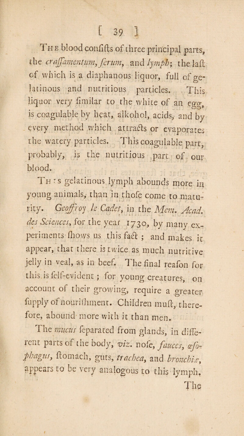 1 he blood confifts of three principal parts, the craffamentum,ferum, and lymph-, the laft of which is a diaphanous liquor, full of ge¬ latinous and nutritious particles. This liquor very fimilar to the white of an egg, is coagulable by heat, aikohol, acids, and by every method which attra&s or evaporates the watery particles. This coagulable part, probably, is the nutritious part of our blood. Thts gelatinous lymph abounds more in young animals, than in thofe come to matu¬ rity. Geoffrey k Cadet, in the Mem. Acad. ' - • > 4- * > i . . . • . v . . des Sciences, for the year 1730, by many ex¬ periments-fhows us this fact; and makes it appear, that there is twice as much nutritive jelly in veal, as in beef. The final reafon for this is fdf-evident; for young creatures, on account of their growing, require a greater fupply ofnourifhment. Children muft, there¬ fore, abound more with it than men. The metis feparatec] from glands, in diffe¬ rent parts of the body, viz. nofe, fauces, wfo- pbagus, flomach, guts, trachea, and bronchi,e, appears to be very analogous to this lymph, The J