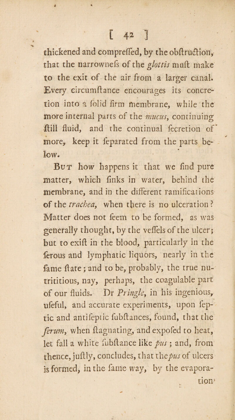 * [ 42 ] < thickened and comprefled, by theobftrucffion, that the narrownefs of the glottis maft make to the exit of the air from a larger canal. Every eircumftance encourages its concre¬ tion into a (olid firm membrane, while the more internal parts of the mucus, continuing ftill fluid, and the continual fecretion of* more* keep it feparated from the parts be- low. But how happens it that we find pure matter, which finks in water, behind the membrane, and in the different ramifications of the trachea, when there is no ulceration Matter does not feem to be formed, as was generally thought, by the vefleis of the ulcer; but to exift in the blood, particularly in the ferous and lymphatic liquors, nearly in the fame ftate; and to be, probably, the true nu- trititious, nay, perhaps, the coagulable part of our fluids. Dr Pringle, in his ingenious, ufeful, and accurate experiments, upon fep- tic and antifeptic fubftances, found, that the ferum} when ftaguating, andexpofed to heat, let fall a white fubflance like pus ; and, from thence, juftly, concludes, that thepus of ulcers is formed, in the fame way, by the evapora¬ tion1