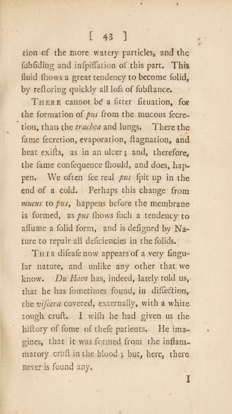 * C 43 ] don of the more watery particles, and the fubfiding and infpiffaticn of this part. This fluid {flows a great tendency to become folid, by reftoring quickly all lofs of fubftance. There cannot be a fitter fituation, for the formation of pus from the mucous lecre- tion, than the trachea and lungs. There the fame fecretion, evaporation, ftagnation, and heat exifts, as in an ulcer; and, therefore, the fame confequence ihould, and does, hap¬ pen. We often fee real pas fpit up in the end of a cold. Perhaps this change from r mucus to pus, happens before the membrane is formed, as pus fhows fuch a tendency to a (fume a folid form, and is deflgned by Na¬ ture to repair all deficiencies in thefolids. This difeafenow appears of a very Angu¬ lar nature, and unlike any other that wc * know. Du Haen has, indeed, lately told us, that he has fometimes found, in diflecftion, the vifcera covered, externally, with a white tough cruft. I with he had given us the hiftory of fame of thefe patients. He ima¬ gines, that it was formed from the inflam-* matory criift in the blood ; but, here, there never is found any. ✓ I