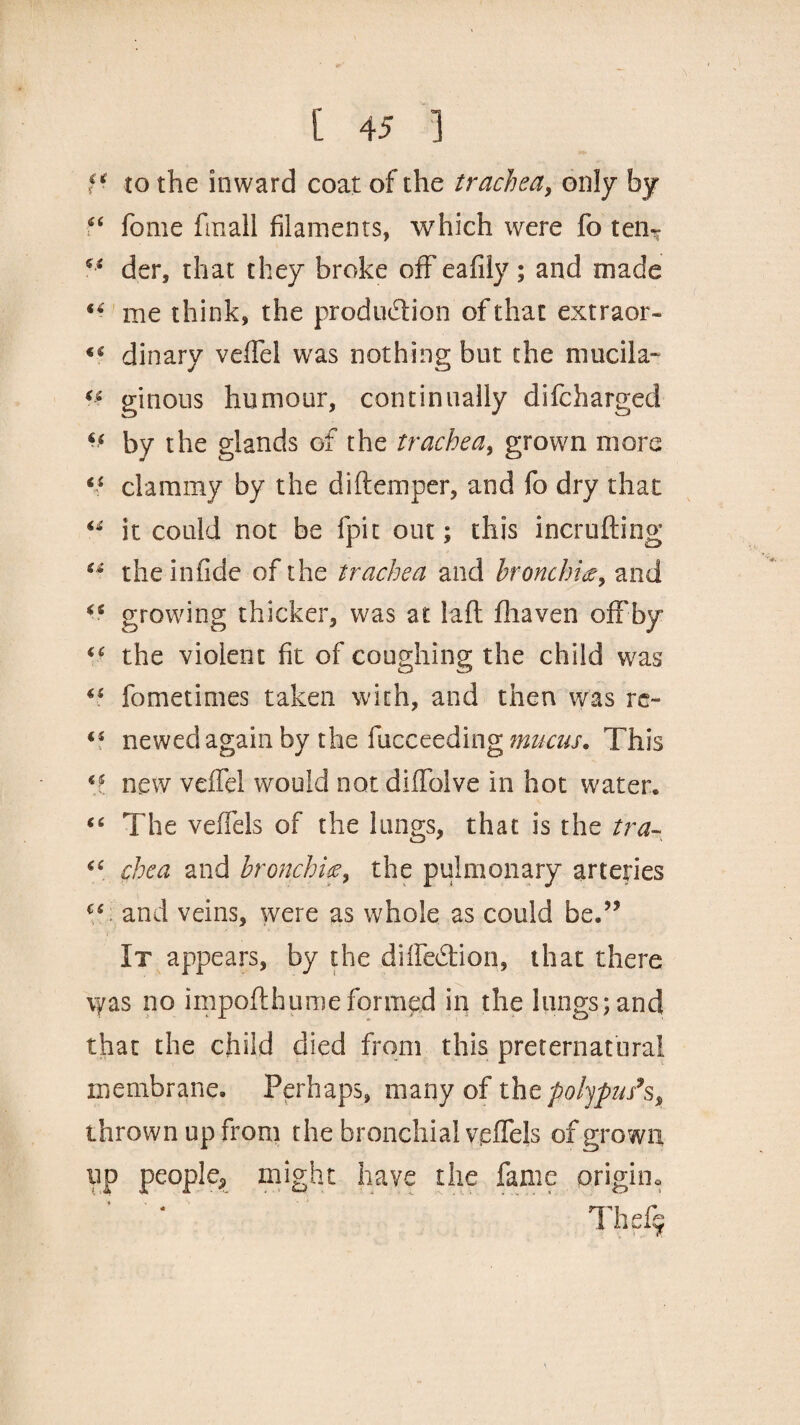 fi to the inward coat of the trachea, only by “ fome finall filaments, which were fo ten- ** der, that they broke off eafily; and made me think, the production of that extraor- dinary veffel was nothing but the mucila- « ginons humour, continually difcharged by the glands of the trachea, grown more clammy by the diftemper, and fo dry that “ it could not be fpit out; this incrufting “ the in fide of the trachea and bronchiand “ growing thicker, was at laft fhaven offby “ the violent fit of coughing the child was 4£ fometimes taken with, and then was re~ iS newed again by the facceeding mucus. This new veffel would not diffolve in hot water. “ The veffels of the lungs, that is the tra- “ chea and bronchif9 the pulmonary arteries (S and veins, were as whole as could be.” It appears, by the diffe&ion, that there vyas no impofthumeformed in the lungs;and that the child died from this preternatural membrane. Perhaps, many of the polypus’s, thrown up from the bronchial veffels of grown up people* might have the fame origin* Thefi*