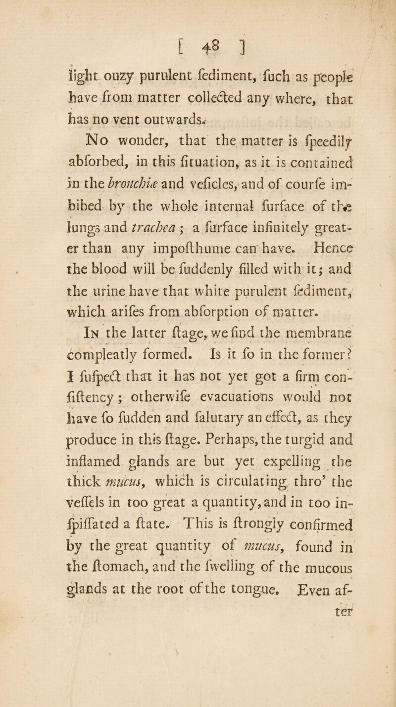 ! light ouzy purulent fed i men t, fuch as people have from matter collected any where, that has no vent outwards. No wonder, that the matter is fpeedily abforbed, in this fituation, as it is contained in the bronchia and veficles, and of courfe im¬ bibed by the whole internal furface of tte lungs and trachea ; a furface infinitely great¬ er than any impoflhume can have. Hence the blood will be fuddenly filled with it; and the urine have that white purulent fediment, which arifes from abforption of matter. ■ * i In the latter ftage, wefind the membrane compleatly formed. Is it fo in the former ? I fiifpedt that it has not yet got a firm con¬ fide ncy ; otherwife evacuations would not have fo fudden and falutary an effect, as they produce in this ftage. Perhaps, the turgid and inflamed glands are but yet expelling the thick mucus, which is circulating thro5 the veffels in too great a quantity,and in too in- t , * * < fpiffated a date. This is ftrongly confirmed by the great quantity of mucus, found in the ftomach, and the fwelling of the mucous glands at the root of the tongue. Even af- S~ y f . ter