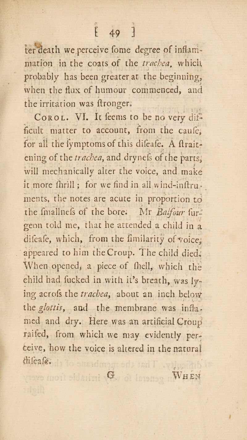 teraeath we perceive feme degree of inflam¬ mation in the coats of the trachea, which X ■ .. ■ i . * probably has been greater at the beginning, when the flax of humour commenced, and the irritation was flrongeto 'V. . ? r r p * * ’ * f ^ „ » ' }■ ' Corol. VI. It feems to he no very dif- ficiilt matter to account, from the caufe, for all the lymptomsof this difeafe. A (trait- ' ■ . i. ‘ . * \ j , ening of the trachea, and drynefs of the parts*; , . ~ . «• * / will mechanically alter the voice, and make it more fhrill; for we find in all wind-inftru- merits, tlie notes are acute in proportion to the final! nefs of the bore* Mr Balfour fur- geon told me, that he attended a child in a r% • ’ » - •- • ; , * ,, difeafe, which, from the fimilarity of */oicej .... - - • •’< - •• • :. ■ • > (. appeared to him the Croup. The child died* When opened* a piece of (hell, which the j • > , » child had fucked in with it’s breath, was ly¬ ing acrofs the trachea, about an inch below the glottis, and the membrane was infla¬ med and dry. Here Was an artificial Croud raifed, from which we may evidently per¬ ceive, how the voice is altered in the natural tfifeafe G When /