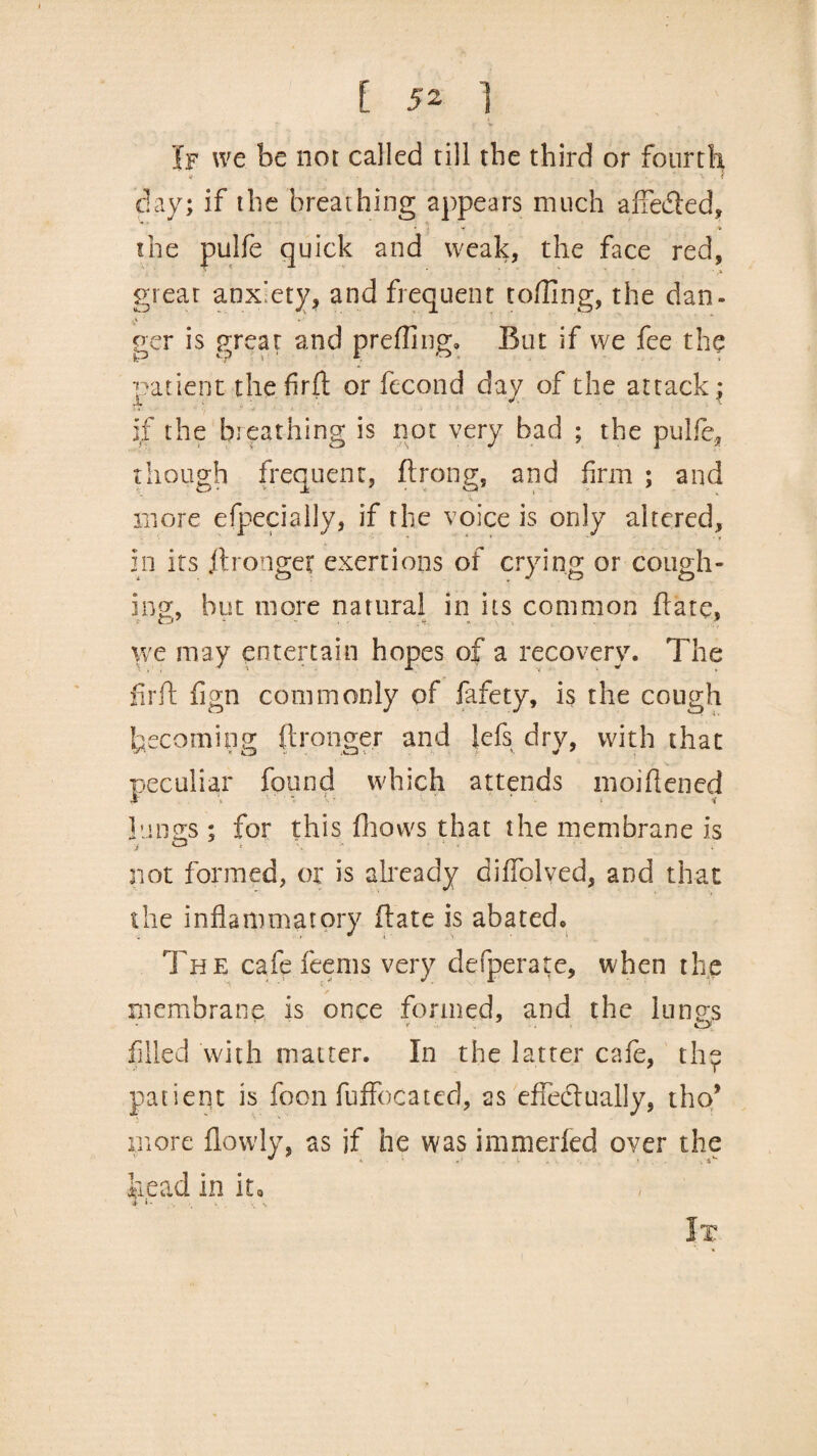 If we be not called till the third or fourth v . . . '» * x . i day; if the breathing appears much affeCted, the pulfe quick and weak, the face red, great anxiety, and frequent tolling, the dan. ger is great and prefling. But if we fee the patient thefirft or fecond day of the attack^ if the breathing is not very bad ; the pulfe, though frequent, ftrong, and firm ; and more efpecially, if the voice is only altered, in its jtrongef exertions of crying or cough¬ ing, hut more natural in its common ftate, we may entertain hopes of a recovery. The firft fign commonly of fafety, is the cough becoming ftronger and lefs dry, with that peculiar found which attends moiflened Innas; for this firows that the membrane is i a . \ not formed, or is already diffolved, and that the inflammatory (late is abated. The cafe feems very defperate, when the membrane is once formed, and the hums filled with matter. In the latter cafe, the patient is foon fuffocated, as effectually, tho* more flowly, as if he was immerfed over the bead in it.