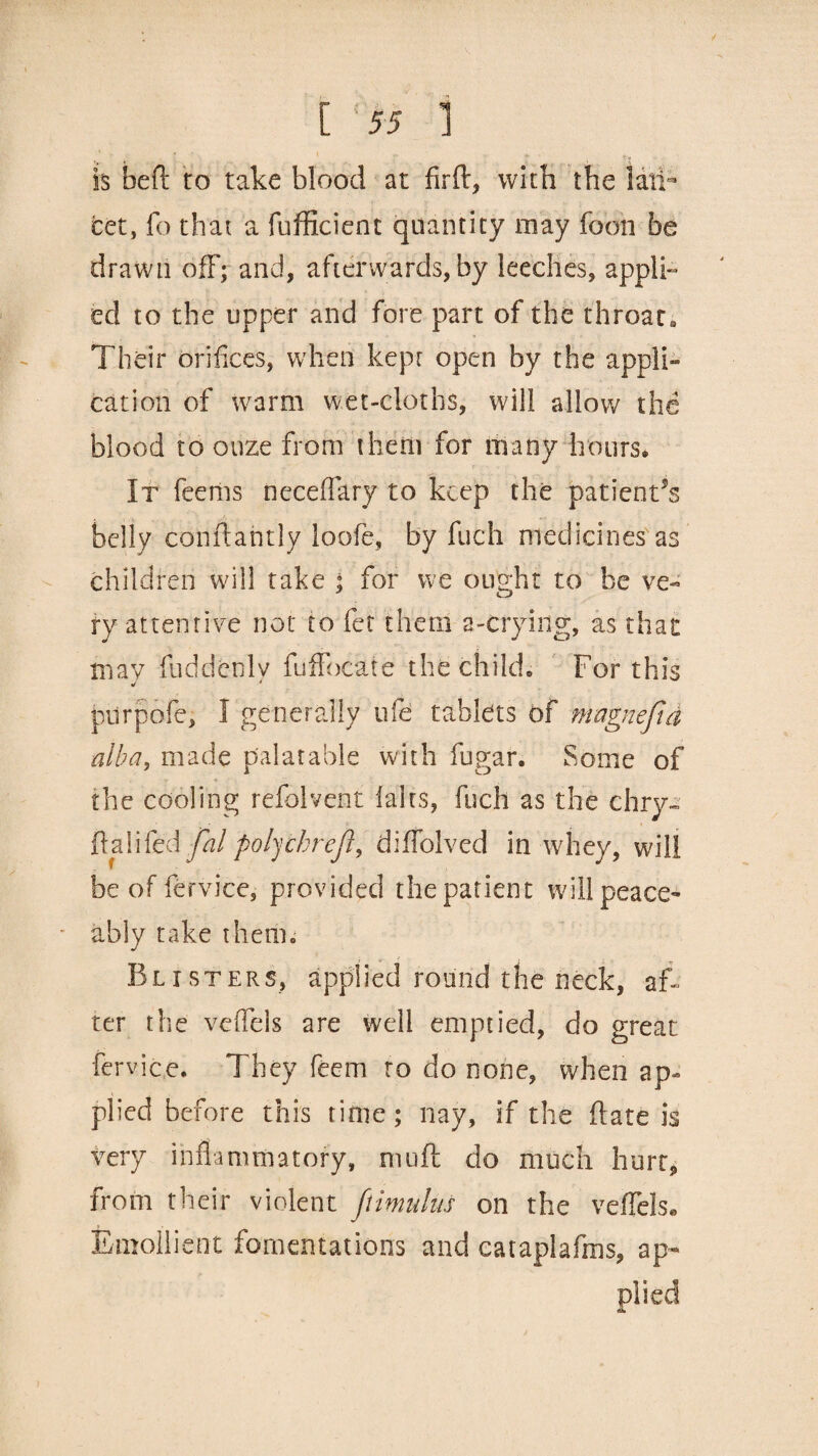 [ 155 1 is beft to take blood at firft, with the lad* cet, fo that a fufficient quantity may foon be drawn off; and, afterwards, by leeches, appli¬ ed to the upper and fore part of the throar. Their orifices, when kept open by the appli¬ cation of warm wet-cloths, will allow the blood to ooze from them for many hours. It feems neceffary to keep the patient’s belly conftantly loofe, by fuch medicines as children will take ; for we ought to be ve« ty attentive not to fet them a-crying, as that mav fuddcnlv fuffocate the child. For this * * pUrpofe, I generally ufe tablets of magnefia alba, made palatable with fugar. Some of the cooling refolvent lairs, fuch as the chry~ ftalifed fal polychreft, diffolved in whey, will be of ftrvice,- provided the patient will peace¬ ably take them. Blisters, applied round the neck, af¬ ter the veffels are well emptied, do great fervice. They feem to do none, when ap¬ plied before this time; nay, if the (late is very inflammatory, muff do much hurt, from their violent ftimulus on the veffels. Emollient fomentations and cataplafms, ap¬ plied