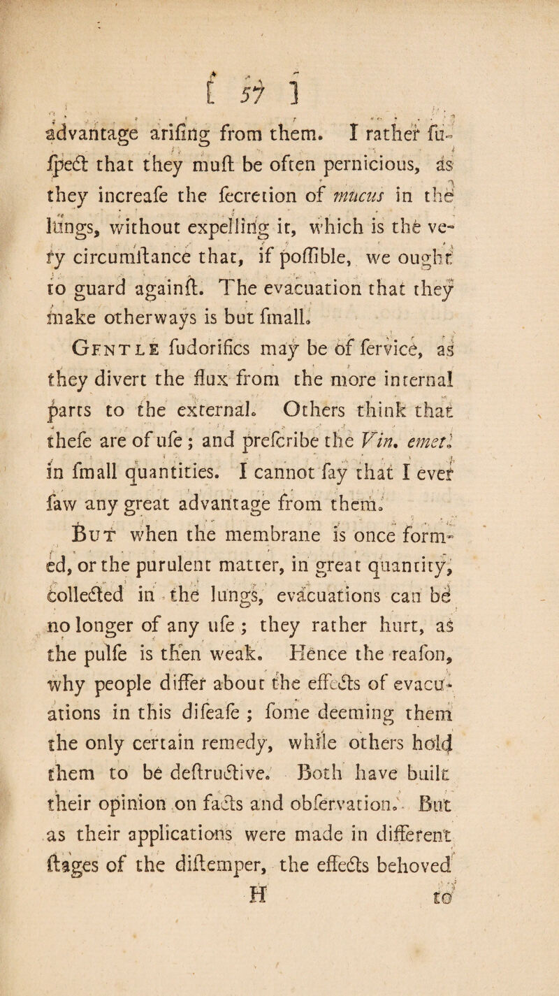 advantage arifing from them. I rather fn« , { f / fpedt that they muft be often pernicious, as * *■ \ they increafe the fecretion of mucus in the - ! # o t 3' '* 1 lungs, without expelling it, which is the ve- '■ 3 s s * *t * * ^ fy circumstance that, if pofllble, we ought / ■ 1 ■* fi - t* , to guard againft. The evacuation that they make otherways is but finalL Gentle fudorifics may be 6f fervice, as * * * they divert the flux from the more internal parts to the externals Others think that thefe are of ufe ; and prefcribe the Vin. emetl a ( ' ' I • * ‘ l ^ in fmall quantities. I cannot fay that I ever faw any great advantage from them. But when the membrane is once form* • 0 “ f * ' * . * '• ed, or the purulent matter, in great quantity, Collected in the lungs, evacuations can bd no longer of any ufe ; they rather hurt, as the pulfe is then weak. Hence the reafon, why people differ about the effects of evacu¬ ations in this difeale ; fome deeming them the only certain remedy, while others hold them to be deftrudtive* Both have built y ' \ ' •? ■ their opinion on facts and obfervation. But as their applications were made in different ft ages of the diitemper, the effedts behoved ■ H w